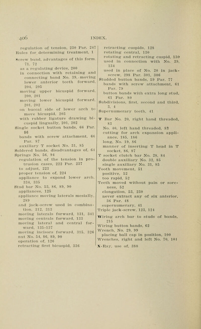 regulation of tension, 230 Par. 247 Rules for determining treatment, 1 Screw band, advantages of this form, 71, 72 as a regulating device, 200 in connection with retaining' and connecting band No. 39,. moving lower anterior teeth forward. 204, 205 moving upper bicuspid forward. 200, 201 moving lower bicuspid forward. 201, 202 on buccal side of lower arch to move bicuspid, 203 with rubber ligature drawing bi- cuspid lingually, 201, 202 Single socket button bands, 66 Par. 86 bands with screw attachment. 66 Par. 87 auxiliary T socket No. 31, S5 Sold.-red bands, disadvantages of, 64 Springs No. 56, 94 regulation of the tension in pro- trusion cases, 222 Par. 237 tO adjust. 223 proper tension of, 224 appliance to expand lower arch. 334, 335 Stud bar No. 53, 86, 89, 90 appliances, 125 appliance moving laterals mosially. 289 and jack-screw used in combina- tion, 312, 313 moving laterals forward. 131, 341 moving centrals forward, 133 moving lateral and centra] for- ward, 135-137 moving incisors forward. 315, 326 nut No. 5 I. 86, 89, 90 operation of, 126 retracting first bicuspid, 336 retracting cuspids. 128 rotating central, 130 rotating and retracting cuspid. 130 used in connection with No. 39, 134 used in place of No. 20 in jack- screw. 29S Par. 301, 306 Studded button bands, 59 Par. 77 bands with screw attachment, 61 Par. 7:i button hands with extra long stud, 61 Par. SO Subdivisions, first, second and third, 3. 4 Supernumerary teeth, 41 T Bar No. 20, right hand threaded, S3 No. 40. left hand threaded. S3 cutting for arch expansion appli- ance, 1S5. 1S6 long. No. 19, S6 manner of inserting T head in T socket. S6. 87 T socket clutch bar No. 2S, 84 double auxiliary No. 32, S5 single auxiliary No. 31, 85 Tooth movement. 51 positive. 52 too rapid, 52 Teeth moved without pain or sore- ness, 5 2 elongation. 53. 230 never extract any of six anterior, 36 Par. 4 8 supernumerary, 41 Triple jack-screw. 123, 124 wiring arch bar to studs of bands, :' l 5 Wiring button bands, 62 Wrench. No. 29, 99 placing ball cap in position, 100 Wrenches, right and left No. 7o. mi X'-Riiy. use- of. :;so