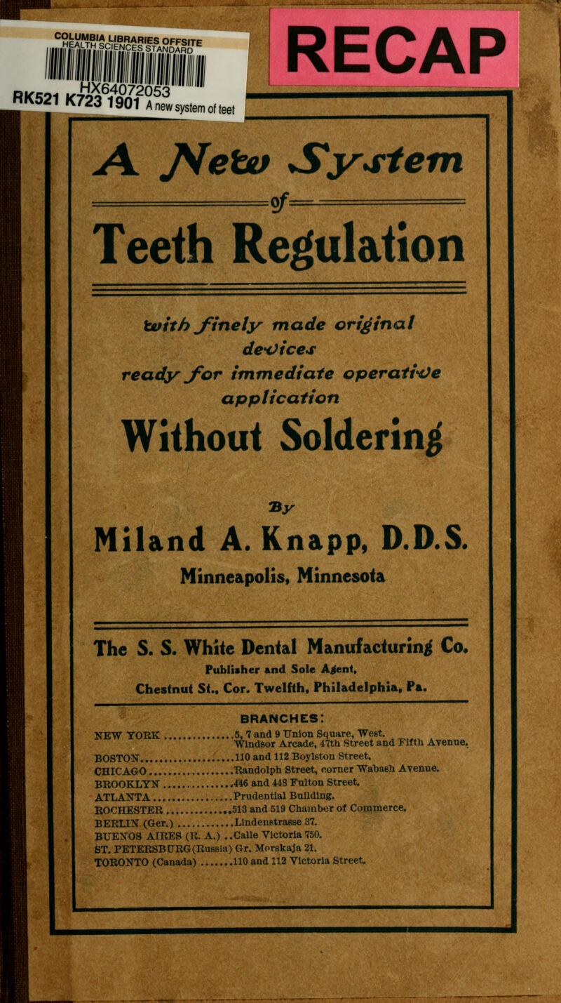 iiilSiiii'™^'' RK521K723 1901 A„e» system of A ^eW Sy4:iefn of- Teeth Regulation tuith J^inely made original deH)ice>s ready jfor immediate operati*Ve application Without Soldering Miland A. Knapp, D.D.S. Minneapolis, Minnesota The S. S. White Dental Manufacturing Co. Publisher and Sole A^nt, Chestnut Si„ Cor. Twelfth, Philadelphia, Pa. branches: NEW YORK 5, 7 and 9 Union Squjire, West. Windsor Arcade, 47th Street and Fifth Avenue. BOSTON no and 112 Boylston Street. CHICAGO Randolph Street, corner Wabash Avenue. BROOKLYN 446 and 448 Fulton Street. ATLANTA Prudential Building. ROCHESTER .513 and 519 Chamber of Commerce. BERLIN (Ger.) Llndenetraese 37. BUENOS AIRES (R. A.) ..Calle Victoria 750, ST. PETERSBURG(Rus8ia) Gr. Morskaja 21. TORONTO (Canada) 110 and 112 Victoria Street.