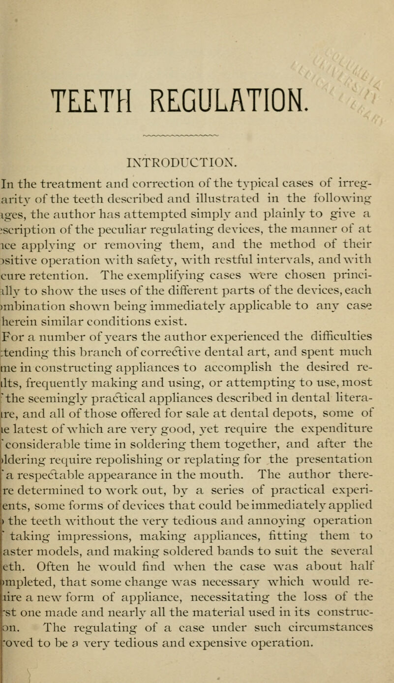 TEETH REGULATION. INTRODUCTION. In the treatment and correction of the typical cases of irreg- arity of the teeth described and iUustrated in the following iges, the author has attempted simply and plainly- to give a ascription of the peculiar regulating devices, the manner of at ice applying or removing them, and the method of their )sitive operation with safety, with restful intervals, and with cure retention. The exemplifying cases were chosen princi- :illy to show the uses of the different parts of the devices, each )mbination shown being immediately applicable to any case herein similar conditions exist. For a number of years the author experienced the difficulties :tending this branch of corredlive dental art, and spent much me in constructing appliances to accomplish the desired re- dts, frequently making and using, or attempting to use, most :' the seemingly pradlical appliances described in dental litera- ire, and all of those offered for sale at dental depots, some of le latest of Avliich are very good, yet require the expenditure ''considerable time in soldering them together, and after the )ldering require repolishing or replating for the presentation a respectable appearance in the mouth. The author there- re determined to work out, by a series of practical experi- ents, some forms of devices that could be immediately applied ) the teeth without the A'ery tedious and annoying operation ' taking impressions, making appliances, fitting them to aster models, and making soldered bands to suit the several eth. Often he would find when the case was about half )mpleted, that some change was necessary which would re- hire a new form of appliance, necessitating the loss of the st one made and nearly all the material used in its construe- on. The regulating of a case under such circumstances oved to be a very tedious and expensive operation. )