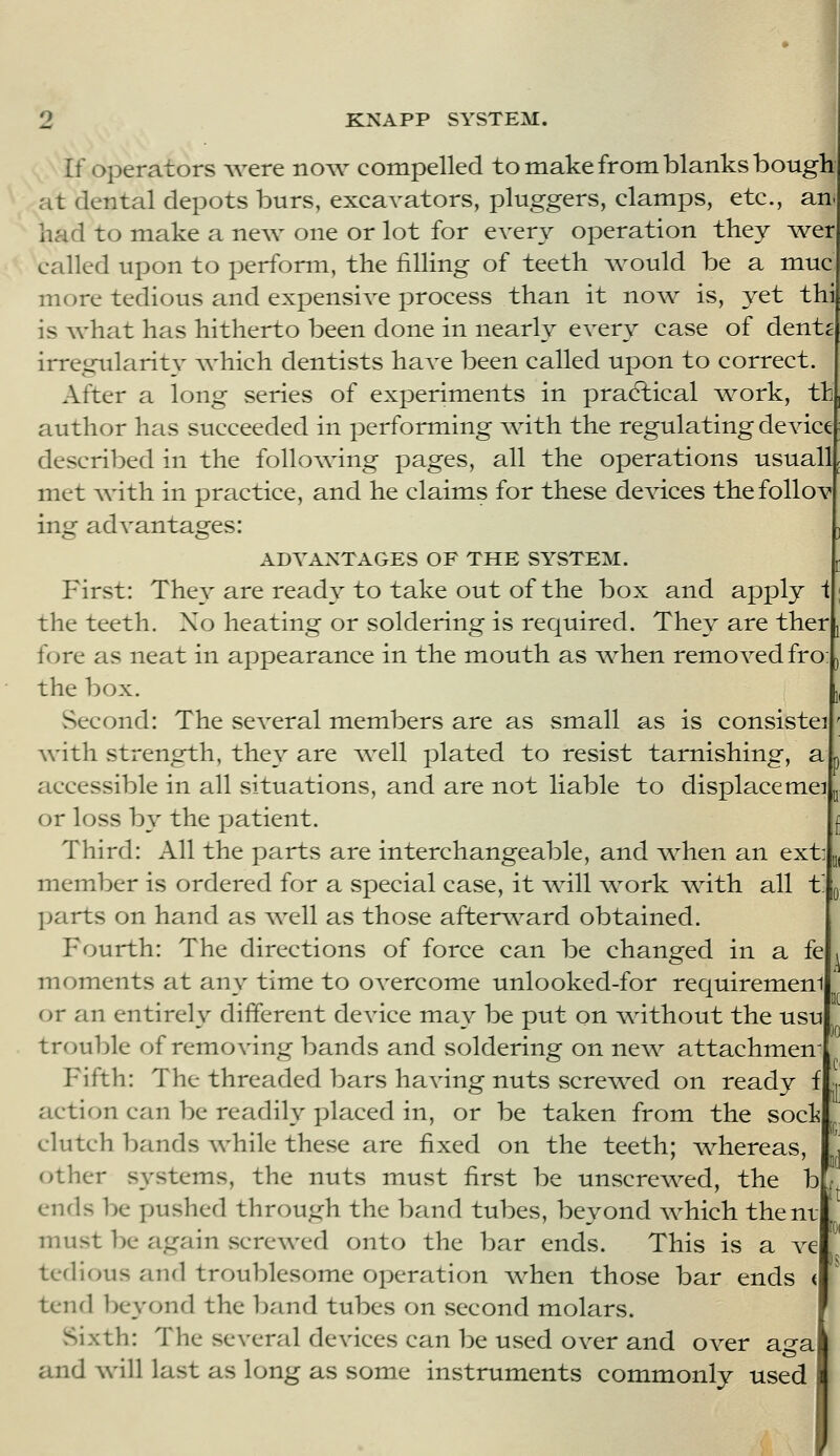 If Operators were now compelled to make from blanks bough at dental depots burs, excavators, pluggers, clamps, etc., an. had to make a new one or lot for every operation they wer called upon to perform, the filling of teeth Avould be a muc more tedious and expensive process than it now is, yet thi is what has hitherto been done in nearly every case of dent^ irregularity which dentists have been called upon to correct. After a long series of experiments in practical ^work, tt c'luthor has succeeded in performing with the regulating device described in the following pages, all the operations usuall met with in practice, and he claims for these devices thefollov ing advantages: ADVANTAGES OF THE SYSTEM. First: They are ready to take out of the box and apply i the teeth. No heating or soldering is required. They are ther fore as neat in appearance in the mouth as ^when removed fro: the box. Second: The several members are as small as is consistei \vith strength, they are well plated to resist tarnishing, a £iccessible in all situations, and are not liable to displacemei or loss by the patient. Third: All the parts are interchangeable, and when an ext: member is ordered for a special case, it v^ill v^ork v^ath all t l^arts on hand as Avell as those afterv\^ard obtained. Fourth: The directions of force can be changed in a fe moments at any time to overcome unlooked-for requiremem or an entirely different device may be put on v^dthout the usu tr(:>uble of removing bands and soldering on nev^ attachmen Fifth: The threaded bars having nuts screv^^ed on ready f action can be readily placed in, or be taken from the soci clutch bands while these are fixed on the teeth; ^whereas, other systems, the nuts must first be unscrewed, the bL ends be pushed through the band tubes, beyond which thent must be again vScrewed onto the bar ends. This is a ve icflious and troublesome operation when those bar ends < tend ])eyond the band tubes on vSecond molars. Sixth: The several devices can be used over and over ai^a and will last as long as some instruments commonly used