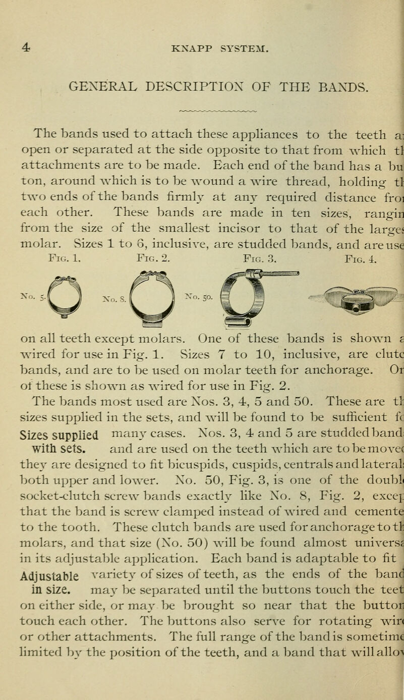 GEXER.\L DESCRIPTION OF THE BANDS. The bands used to attacli these appHances to the teeth a: open or separated at the side opposite to that from which tl attachments are to be made. Each end of the band has a bu ton, around \vhich is to be wound a wire thread, holdinsf tl two ends of the bands firmly at any required distance froi each other. These bands are made in ten sizes, rangin from the size of the smallest incisor to that of the largej molar. Sizes 1 to 6, inclusive, are studded bands^ and are use Fig. 1. Fig. 2. Fig. .3. Fig. 4. No. 5- Xo. S. taDSHEESEra on all teeth except molars. One of these bands is shown £ wired for use in Fig. 1. Sizes 7 to 10, inclusive, are clutc bands, and are to be used on molar teeth for anchorage. Or of these is sho^wn as v^dred for use in Fig. 2. The bands most used are Nos. 3, 4, 5 and 50. These are tl sizes supplied in the sets, and \vill be found to be sufficient fc Sizes supplied many cases. Xos. 3, 4 and 5 are studded band with sets. and are used on the teeth which are to be mo vec they are designed to fit bicuspids, cuspids, centrals and lateral; both upper and lower. Xo. 50, Fig. 3, is one of the doubL socket-clutch scre\v bands exactly like Xo. 8, Fig. 2, excej: that the band is scre\v clamped instead of ^dred and cemente to the tooth. These clutch bands are used for anchorage to tl: molars, and that size (Xo. 50) Avill be found almost universe in its adjustable application. Each band is adaptable to fit Adjustable variety of sizes of teeth, as the ends of the band in size. may be separated until the buttons touch the teet on either side, or may be brought so near that the button touch each other. The buttons also ser\^e for rotating v^ir< or other attachments. The full range of the band is sometime limited by the position of the teeth, and a band that willallo-^