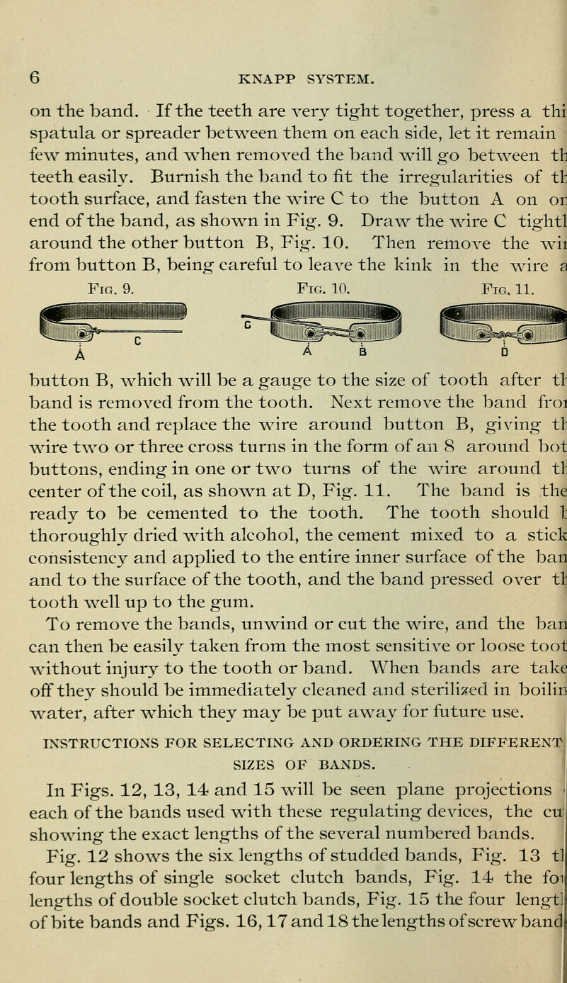 on the band. If the teeth are Yery tight together, press a thi spatula or spreader betAYeen them on each side, let it remain fe\Y minutes, and Y^^hen remoYed the band ^11 go bet^Yeen tli teeth easily. Burnish the band to fit the irregularities of tt tooth surface, and fasten the ^re C to the button A on or end of the band, as sho^YU in Fig. 9. Dra\Y the Y^ire C tightl around the other button B, Fig. 10. Then remoYC the Yrii from button B, being careful to leaYC the kink in the Yrire a Fig. 9. Fig. 10. Fig, 11. ililii A button B, ^vhich ^11 be a gauge to the size of tooth after tl band is remoYcd from the tooth. Next remoYe the band froi the tooth and replace the ^Yire around button B, giving tl ^re two or three cross turns in the form of an 8 around bot buttons, ending in one or t\YO turns of the Yrire around tl center of the coil, as sho\Yn at D, Fig. 11. The band is the ready to be cemented to the tooth. The tooth should 1 thoroughly dried Yrith alcohol, the cement mixed to a stick consistency and applied to the entire inner surface of the ban and to the surface of the tooth, and the band pressed OYcr tl tooth AYell up to the gum. To remoYC the bands, unYrind or cut the Y^ire, and the ban can then be easily taken from the most sensitiYC or loose toot \Yithout injury to the tooth or band. When bands are take off they should be immediately cleaned and sterilized in boilin \Yater, after which they may be put a^Yay for future use. INSTRUCTIONS FOR SELECTING AND ORDERING THE DIFFERENT SIZES OF BANDS. In Figs. 12, 13, 14 and 15 will be seen plane projections ' each of the bands used with these regulating devices, the cu| showing the exact lengths of the several numbered bands. Fig. 12 shows the six lengths of studded bands. Fig. 13 t] four lengths of single socket clutch bands, Fig. 14 the foi lengths of double socket clutch bands, Fig. 15 the four lengtJ of bite bands and Figs. 16,17 and 18 the lengths of screw^ band