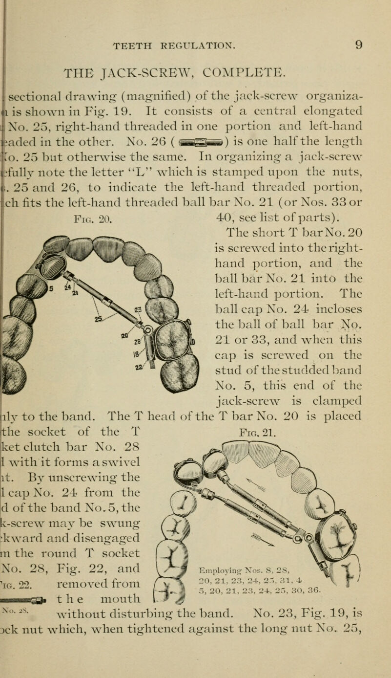 THE JACK-SCREW, COMPLETE. sectional drawing (magnified) of the jack-screw organiza- i is shown in Fig. 19. It consists of a central elongated No. 25, right-hand threaded in one portion and left-hand jaded in the other. No. 26 (-TimnZTiTiTr) is one half the length lo. 25 but otherwise the same. In organizing a jack-screw jfully note the letter L Avhich is stamped upon the nuts, . 25 and 26, to indicate the left-hand threaded portion, ch fits the left-hand threaded ball bar No. 21 (or Nos. 33 or Fig. 20. 40, see list of parts). The short T bar No. 20 is screwed into the right- hand portion, and the ball bar No. 21 into the left-hand portion. The ball cap No. 24 incloses the l)all of ball bar No. 21 or 33, and when this cap is screwed on the stnd of the studded band No. 5, this end of the jack-screw is clamped The T head of the V bar No. 20 is placed ily to the band. tlie socket of the T kct clutch bar No. 28 1 with it forms a swivel it. By tmscrewing the 1 cap No. 24 from the d of the band No. 5, the k-screw may be swung dvward and disengaged m the round T socket No. 28, Fig. 22, and 'iG. 22. removed from the mouth Fig, 21. '^ Employing Xos. S, 2S, ^ 20, 21, 23, 24-, 2-', 31. 4 ^ 4 5, 20, 21, 23, 24-, 2a, 30, 3G. ^'- '-• without disturbing the band. No. 23, Fig. 19, is 3ck nut which, when tightened against the long luit No. 25,