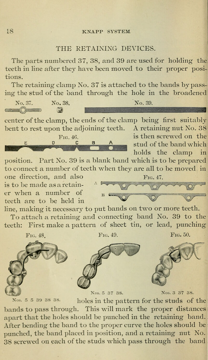 THE RETAINING DEVICES. The partvS numbered 37, 38, and 39 are used for holding the^ teeth in Hne after the^- have been moved to their proper posi- tions. The retaining clamp No. 37 is attached to the bands bypass- ing the stud of the band through the hole in the broadened Xo. 37. No. 38. No. 39. center of the clamp, the ends of the clamp being first suitably bent to rest upon the adjoining teeth. A retaining nut No. 38 Fig. 46. is then screwed on the ^ D c B A stud of the band vv^hich holds the clamp in position. Part No. 39 is a blank band ^^hich is to be prepared to connect a number of teeth when they are all to be moved in one direction, and also Fig. 47. is to be made as a retain- er when a number of teeth are to be held in line, making it necessary to put bands on two or more teeth. To attach a retaining and connecting band No. 39 to the teeth: First make a pattern of sheet tin, or lead, punching Fifi. 48 Fig. 49. Fig. 50. Nos. 5 37 38. Nos. 3 37 3S. 39 38 38 holes in the pattern for the studs of the bands to pass through. This -vvnll mark the proper distances apart that the holes should be punched in the retaining band. After bending the band to the proper curve the holes should be punched, the band placed in position, and a retaining nut No. 38 screwed on each of the studs which pass through the band