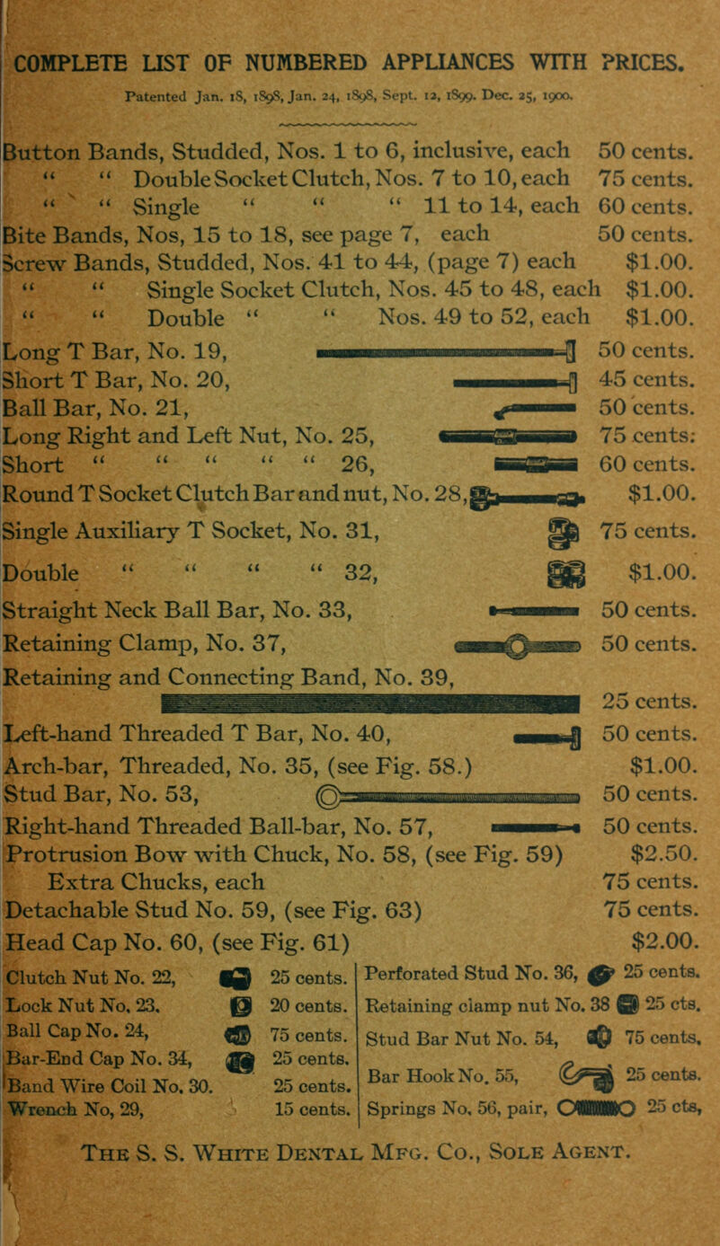 COMPLETE UST OF NUMBERED APPLIANCES WITH PRICES. Patented Jan. iS, 189S, Jan. 24, 1898, Sept. 13, 1S99. Dec. 25, 1900, Button Bands, Studded, Nos. 1 to 6, inclusive, each 50 cents. '' Double Socket Clutch, Nos. 7 to 10, each 75 cents. '' Single  '' '' 11 to 14, each 60 cents. Bite Bands, Nos, 15 to 18, see page 7, each 50 cents. Screw Bands, Studded, Nos. 41 to 44, (page 7) each $1.00. Single Socket Clutch, Nos. 45 to 48, each $1.00. '' '' Double '' '' Nos. 49 to 52, each $1.00. Long T Bar, No. 19, —— H 50 cents. Short T Bar, No. 20, |] Ball Bar, No. 21, Long Right and Left Nut, No. 25, Short **  *' '' '' 26, Round T Socket Clutch Bar and nut. No. 28, ■« Single AuxiHary T Socket, No. 31, Double 32, Straight Neck Ball Bar, No. 33, Retaining Clamp, No. 37, Retaining and Connecting Band, No. 39, Ivcft-hand Threaded T Bar, No. 40, Arch-bar, Threaded, No. 35, (see Fig. 58.) Stud Bar, No. 53, ^ Right-hand Threaded Ball-bar, No. 57, iProtrusion Bow with Chuck, No. 58, (see Fig. 59) Extra Chucks, each Detachable Stud No. 59, (see Fig. 63) Head Cap No. 60, (see Fig. 61) Clutch Nut No. 22, « 25 cents. Lock Nut No, 23. @ 20 cents. Ball Cap No. 24, 4^ 75 cents. Bar-End Cap No. 34, il 25 cents. Band Wire Coil No. 30. 25 cents. Wrench No, 29, 15 cents. 45 cents. 50 cents. 75 cents: 60 cents. $1.00. 75 cents. $1.00. 50 cents. 50 cents. 25 cents. 50 cents. $1.00. 50 cents. 50 cents. $2.50. 75 cents. 75 cents. $2.00. Perforated Stud No. 36, ^ 25 cents. Retaining clamp nut No. 38 B 25 cts. Stud Bar Nut No. 54, fl@ 75 cents. Bar Hook No. 55, C^aJ 25 cents. Springs No, 56, pair, OWMIO 25 cts. The S. S. White Dental Mfg. Co., Sole Agent.
