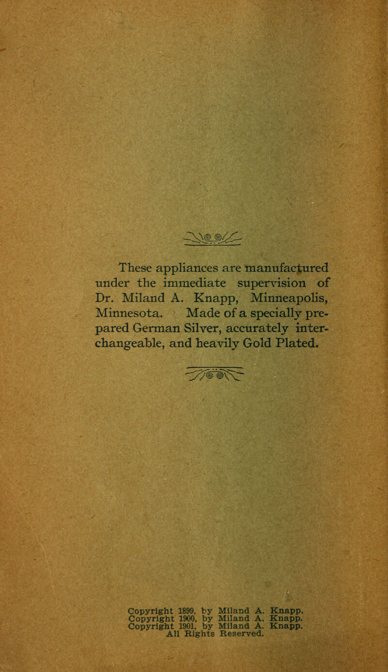 JIX\@>j^ These appliances are manufactured under the immediate supervision of Dr. Miland A. Knapp, Minneapolis, Minnesota. Made of a specially pre- pared German Silver, accurately inter- changeable, and heavily Gold Plated. /^^©xJx;;:' Copyright 1899, by Miland A. Knapp. Copyright 1900, by Miland A. Knapp. Copyright 1901, by Miland A. Knapp. All Rights Reserved.