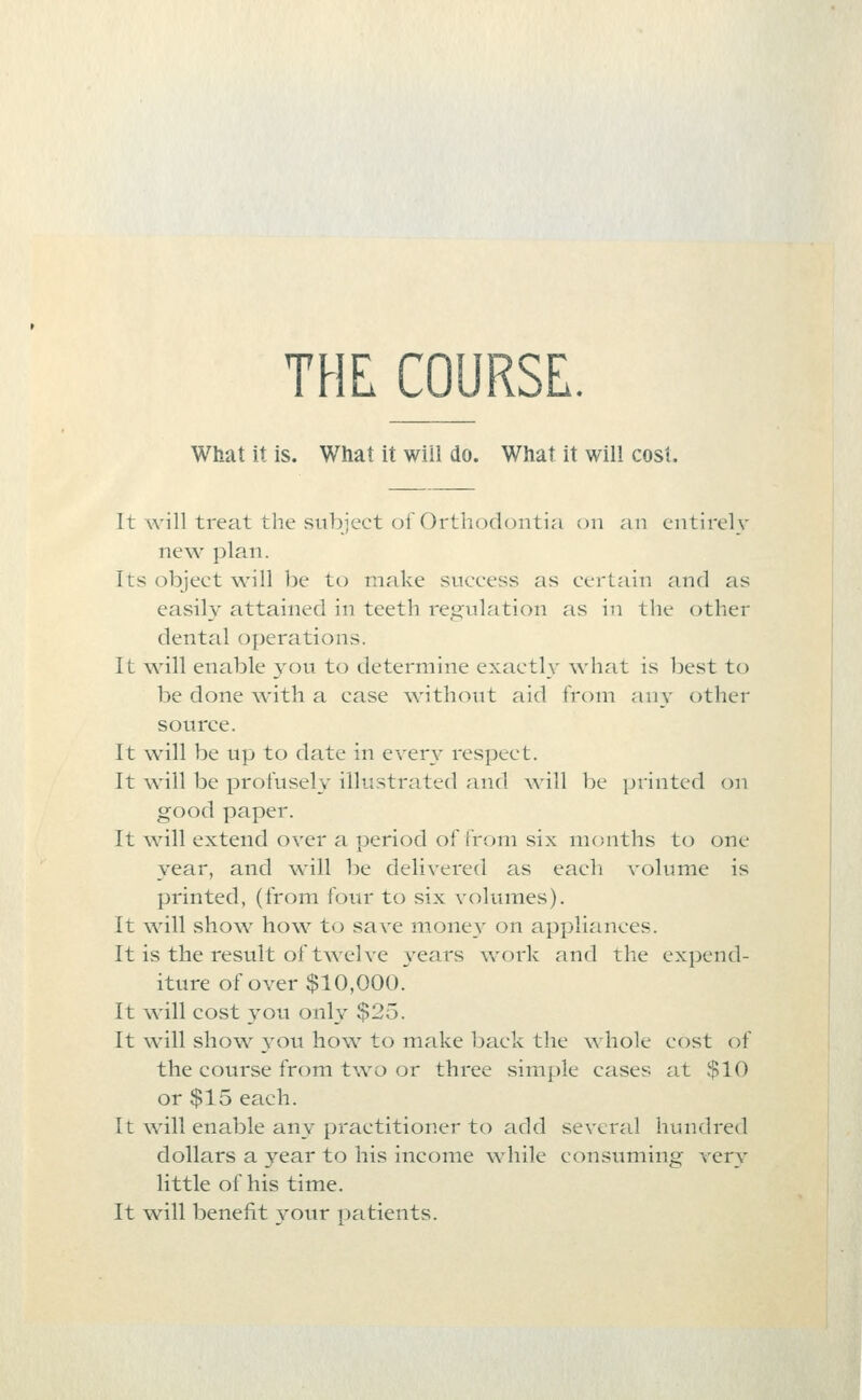 THC COURSE. What it is. What it will do. What it will cost. It will treat the siihject of Orthodontia on an entirely new plan. Its object will be to make success as certain and as easily attained in teeth re.a^ulation as in the other dental o{)erations. It will enable you to determine exactly what is best to be done Avith a case \vitli(^ut aid from any other source. It will be up to date in every respect. It will be profusely illustrated and will be printed on good paper. It will extend over a period of from six months to one year, and will be delivered as eacli volume is printed, (from four to six volumes). It will show how to save money on applicinces. It is the result of twelve \'ears ^vork and the expend- iture of over $10,000. It will cost you only $25. It \vill show you how to make back the whole cost of the course from two or three simple cases at $10 or $15 each. It will enable any practitioner to add several hundred dollars a year to his income while consuming very little of his time. It will benefit vour patients.