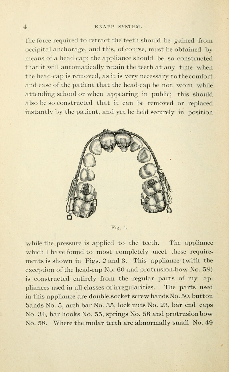 the force required to retract the teeth should be gained from occi])ital anchorage, and this, of course, must be obtained by means of a head-cap; the appHance should be so constructed that it will automatically retain the teeth at any time when the head-cap is removed, as it is very necessary to the comfort and ease of the patient that the head-cap be not worn while attending school or when appearing in public; this should also be so constructed that it can be removed or replaced instantly by the patient, and yet be held securely in position Fig. i. while the pressure is applied to the teeth. The appliance which I have found to most completely meet these require- ments is shown in Figs. 2 and 3. This appliance (with the exception of the head-cap No. 60 and protrusion-bow No. 58) is constructed entirely from the regular parts of my ap- pliances used in all classes of irregularities. The parts used in this appliance are double-socket screwbandsNo. 50, button bands No. 5, arch bar No. 35, lock nuts No. 23, bar end caps No. 34, bar hooks No. 55, springs No. 56 and protrusion bow- No. 58. Where the molar teeth are abnormally small No. 49