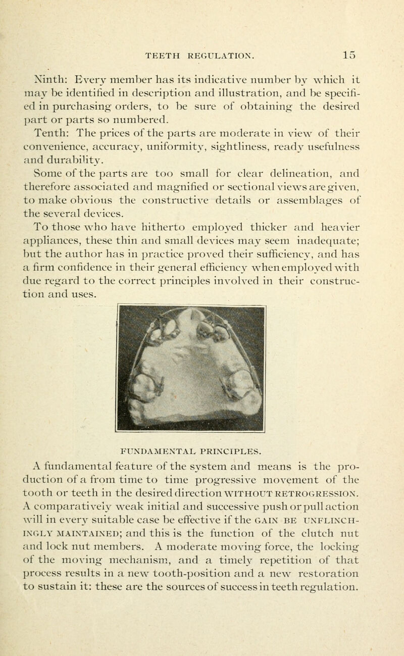 Ninth: Every member has itvS indicative nuinber by which it may be identified in description and illustration, and be specifi- ed in purchasing orders, to be sure of obtaining the desired part or parts so numbered. Tenth: The prices of the parts are moderate in view of their convenience, accuracy, uniformity, sightliness, ready usefulness and durability. Some of the parts are too small for clear delineation, and therefore associated and magnified or sectional views are given, to make obvious the constructive details or assemblages of the several devices. To those \vho have hitherto employed thicker and heavier appliances, these thin and small devices may seem inadequate; but the author has in practice proved their sufficiency, and has a firm confidence in their general efficiency when einployed with due regard to the correct principles involved in their construc- tion and uses. FUNDAMENTAL PRINCIPLES. A fundamental feature of the system and means is the pro- duction of a from time to time progressive movement of the tooth or teeth in the desired direction without retrogression, A comparatively weak initial and successive push or pull action will in every suitable case be effective if the gain be unflinch- ingly maintained; and this is the function of the clutch nut and lock nut members. A moderate moving force, the locking of the moving mechanism, and a timely repetition of that process results in a new tooth-position and a new restoration to sustain it: these are the sources of success in teeth regulation.