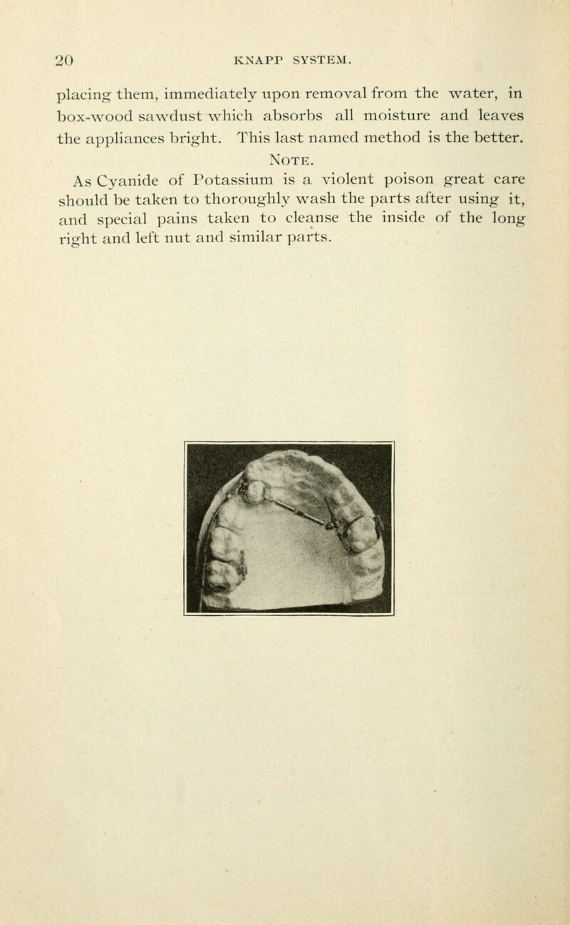 placing them, immediately upon removal from the water, in box-\YOod sawdust which absorbs all moisture and leaves the appliances bright. This last named method is the better. Note. As Cyanide of Potassium is a violent poison great care should be taken to thoroughly wash the parts after using it, and special pains taken to cleanse the inside of the long right and left nut and similar parts.