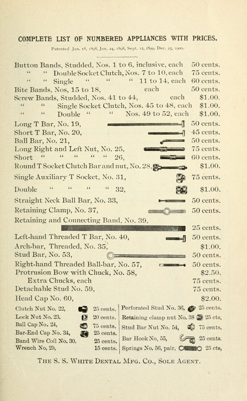 COMPLETE LIST OF NUMBERED APPLLA.NCES WITH PRICES. Piitentfd Jan. iS, iS</;, J.m. 24, 1S9S, Sept. 12, 1S99. Dec. 25, 1900. Button Bands, Studded, Xos. 1 to 6, inclusive, each 50 cents. •*  Double Socket Clutch, Nos. 7 to 10, each 75 cents.   Single    11 to 14, each 60 cents. Bite Bands, Xos, 15 to 18, each 50 cents. Screw Bands, Studded, Nos. 41 to 44, each $1.00. Single Socket Clutch, Nos. 45 to 48, each $1.00. Double   Nos. 49 to 52, each $1.00. Long T Bar, No. 19, ——i^—« ^ 50 cents. 45 cents. 50 cents. 75 cents. 60 cents. $1.00. 75 cents. vShort T Bar, No. 20, Ball Bar, No. 21, Long Right and Left Nut, No. 25, Short      26, Round T Socket Clutch Bar and nut, No. 28, Single Auxiliary T Socket, No. 31, Double     32, Straight Neck Ball Bar, No. 33, Retaining Clamp, No. 37, Retaining and Connectinof Band, No ^.9. Left-hand Threaded T Bar, No. 40, Arch-bar, Threaded, No. 35, Stud Bar, No. 53, (Qsp Right-hand Threaded Ball-bar, No. 57, Protrusion Bow with Chuck, No. 58, Extra Chucks, each Detachable Stud No. 59, Head Cap No. 60, Clutch Nut No. 22, iQ Lock Nut No, 23. 0 Ball Cap No. 24, ^ Bar-End Cap No. 34, ^ Band Wire Coil No. 30. Wrench No, 29, $1.00. 50 cents. 50 cents. 25 cents. 50 cents. $1.00. 50 cents. 50 cents. $2.50. 75 cents. 75 cents. $2.00. 25 cents. 20 cents. 75 cents. 25 cents. 25 cents. 15 cents. Perforated Stud No. 36, ^ 25 cents. Retaining clamp nut No. 38 ® 25 cts. Stud Bar Nut No. 54, i© 75 cents. Bar Hook No. 55, ^^^^^^ ^5 cents. Springs No. 56, pair, OMBIIKIIBC 25 cts, The S. S. White Dental Mfg. Co., Sole Agent.