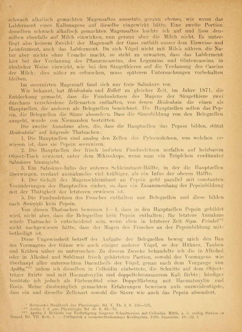 stiuvaeh alkuUscli gemachten Magensaftes aussetzte, gerann ebenso, wie wenn das La,lit'erment eines Kalbmagens auf dieselbe eingewirkt hätte. Eine zweite Portion desselben sehwach alkalisch geraachten Magensaftes kochte ich auf und Hess den- selben ebenfalls auf Milch einwirken, nun gerann al)er die Milch nicht. Es unter- liegt also keinem Zweifel: der Magensaft der Gans enthält ausser dem Eisweiss- und lieimferment, auch das Labferment. Da sich Vögel nicht mit Milch nähren, die Na- tur aber nichts ohne Ursache macht, so steht zu erwarten, dass das Labferment hier bei der Verdauung des Pflanzencaseins, des Legumins und Glutencaseins, in Tilinlicher Weise einwirkt, wie bei den Säugethieren auf die Verdauung des Caseins der Milch: dies näher zu erforschen, muss späteren Untersuchungen vorbehalten Id.eilien. Im secernirten jMagensaft fand sicli nur freie Salzsäure vor. Wie bekannt, hat Heidenhain und Bollett zu gleicher Zeit, im Jahre 1871. die Entdeckung gemacht, dass die Fuudusdrüsen des Magens der Säugethiere zwei durchaus verschiedene Zellenarten enthalten, von denen Heidenhain die einen als Ilauptzellen. die anderen als Belegzellen bezeichnet. Die Hauptzellen sollen das Pep- sin, die Belegzellen die Säure absondern. Dass die Säure])ildung von den Belegzellen ausKeht, wurde von Niemanden liestritten. Die zweite Annahme aber. die. dass die llauptzellen das Pepsin bilden, stützt Ifeidenhaiii''' auf folgende l'hatsachen: 1. Die Hauptzellen sind analoi>- den Zellen der Pylorusdrüsen, A^on welchen er- wiesen ist, dass sie Pepsin secerniren. 2. Die Hauptzellen der frisch isolirten Fundusdrüsen zerfallen auf heizbarem <»l)ject-Tisch erwärmt, unter dem Mikroskope, Avenn man ein Tröpfchen verdünnter Salzsäure hinzugiebt. 3. Ein Salzsäure-Infus der unteren Schleimhaut-Hälfte, in der die Hauptzellen ;:l)er\viegen, verdaut ausnahmslos viel kräftiger, als ein Infus der oberen Hälfte. 4. Der Gehalt der Magenschleimhaut an Pepsin geht parallel mit constanten Veränderungen der Hauptzellen einher, so, dass ein Zusammenhang der Pepsinbildung mit der Thätigkeit der letzteren erwiesen ist. •). Die Fundusdrüsen des Frosches enthalten nur Belegzellen und diese Idlden n;u-h SH'ieQi(;kl kein Pepsin. Von diesen Thatsachen l)eweisen 1—4. dass in den Hauptzellen Pepsin geldldet wird, nicht al)er. dass die Belegzellen kein Pepsin enthalten; für letztere Annahme würde Tliatsache •> entscheidend sein, wenn eben in letzterer Zeit Sigm. Frünlel'''' lücht nachgewiesen hätte, dass der Magen des Frosches an der Pepsinl)ildung mit- lietheiligt ist. Diese Ungewissheit betreff der Aufgabe der Belegzellen bewog mich den Bau fies Vormagens der Gänse wie auch einiger anderer Vögel, so der Hühner, Tauben und Krähen näher zu untersuchen. Zu diesem Zwecke behandelte ich die in Alkohol oder in Alkohol und Sublimat frisch gehärteten Partien, sowohl des Vormagens wie iiberhaupt aller untersuchten Darmtheile der Vögel, genau nach dem Vorgange von Apdthy,*'''''* indem ich dieselben in Celloidin einbettete, die Schnitte auf dem Object- tr;iiier fixirte und mit Haematoxylin und doppeltchromsaurem Kali färbte; häufiger lienützte ich jedoch als Färl)emittel eine Doppelfärlumg mit Haematoxylin und Hosin. Meine diesbezüglich gemachten Erfahrungen beweisen aufs unzweideutigste, dass ein und dieselbe Zellenart sowohl die Säure wie auch das Pepsin absondert. ■' Hcrmaim's Handbuch der Physiologie. Bd. V. Th. 1. S. 135—107. ** Arehiv t d. ges. Physiologie. Bd 4S. S. 63—73. *** Ai)dthy J. Methode zur Vert'ei'tigung längerer Schnittserien mit Celloidin. Mitth. a. d. zoolog. Station zu