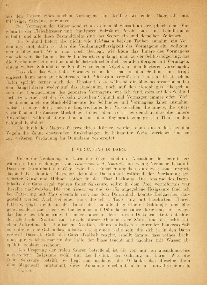 aus den Drüsen eines solohen N'orniagens ein kräftig wirkender Älageusaft mit (i'4'Vo-iger Salzsäure gewinnen. Der A'ormagen der üänse sondert also einen Magensaft ab der, gleich dem Ma- gensafte der Fleischfresser nnd <)mnivoren. Salzsäure, Pepsin, Lab- nnd Leimfei-ment enthält, und alle diese Bestandtheile sind das Secret ein und dersell)en Zellenart. Der Schlund liefert also nicht, wie Teichmann bei den Tauben annahm, ein Ver- dauungssecret. dafür ist :i,ber die Verdauungsflüssigkeit des Vormagens ein vollkom- mener Magensaft Wenn man noch überlegt, wie klein das Innere des Vormagens und wie weit das l^umen des Schlundes ist, so gelangt man zu der Schlussfolgerung, das die Verdauung bei der Gans und höchstwahrscheinlich bei allen übrigen mit A''ormagen, einem weiten Schlund oder Kropf versehenen Vögeln, in den letzteren vorsichgeht. Dass sich das Secret des Vormagens in der That in den Schlund und Kroi>f ergiesst, kann man an nüchternen, mit Pilocarpin vergifteten Thieren direct sehen. Dafür spricht ferner auch der Umstand, dass während die Magencontractionen bei den Säugethiereu weder auf das Duodenum, noch auf den Oesophagus übergehen, sich die C'ontractionen des gereizten Vormagens, wie ich fand, stets auf den Schlund fortsetzen. Auch ist der Vei'kehr zwischen Schlund und Vormagen immer offen. Viel- leicht sind auch die Muskel-Elemente des Schlundes und Vormagens daher ausnahm- weise so eingerichtet, dass die längsverlaufenden Muskelzellen die innere, die quer- verlaufenden die äussere Muskellage bilden: denn so ist es denkbar, dass die innere Miiskellage während ihrer l'ontraction den Magensaft, zum grossen Theil. in den Schlund befördert. Die durch den Magensaft erweichten Körner, werden dann durch den. bei den \'()geln die Zähne ersetzenden Muskelmagen, in bekannter V^-^eise zerrieben und so zur weiteren Verdauung im Dünndarm A'orl)ereitet. II. VERDAUUNG IM DARM. Ue])er die Verdauung im Darm der Vögel, sind mit Ausnahme der liereits er- wähnten Untersuchungen von Ticdemann und Gmelui'''\ nur wenig Versuche bekannt. Dass der Darminhalt der Vögel, wie diese Forscher angeben, durchweg sauer reagirt. davon habe ich mich ül)erzeugt, denn der Darminhalt während der Verdauung ge- t(')dteter Gänse und Hühner röthet in der That Lackmus. Die Analyse des Darm- inhalts der Gans erga]> Spuren freier Salzsäure, selbst in dem Proc. vermiformis war dieselbe naehweisl^ar. Die von Tirdemann und Gmelln angegebene Essigsäure fand ich bei Fütterung mit Mais ebenfalls vor: aus dem Darminhalt konnte Essigaether dar- gestellt werden. Auch bei einer Gans, die ich 5 Tage lang mit haschirtem Fleisch fütterte, zeigte nicht nur der Inhalt des auffallend gerötheten Schlundes und Ma- gens, sondern auch der des Duodenums und Dünndarms saure Reaction; erst gegen das Ende des Dünndarmes, besonders al)er in dem kurzen Dickdarm, trat entschie- den alkalische Ileaction auf Ursache dieser Abnahme der Säure und des schliessli- ihen Auftretens der alkalischen Reaction, könnte alkalisch reagirender Pankreas-Saft oder die in der Gallenblase alkalisch reagirende Galle sein, die sich ja in den Darm irgiesst. Dass die Galle der Gans alkalisch reagirt, erhellt daraus, dass rothes Lack- muspapir, welches man 'in die Galle der Blase taucht und nachher mit Wasser ab- -pühlt. gebläut erscheint. Den Ursprung der freien Säuren betreffend, ist die von mir nur ausnahmsweise angetroffene Essigsäure wohl nui- das Produkt der Gährung im Darm. Was die freie Salzsäure l^etrifft, so liegt am nächsten der Gedanke, dass dieselbe allein dem Magensaft entstammt, diese Annahme erscheint aber als unwahrscheinlich. * A. :i. II.