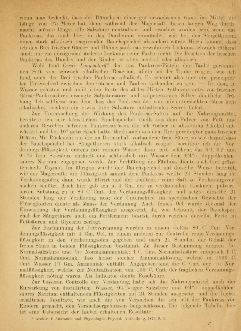 Länge von 2') Meter hat. denn während der Magensaft diesen langen Weg dnrdi- maeht. mnsste längst alle Salzsänre uentralisirt und resorbirt worden sein, wenn das l^mkreas, das auch hier in das Duodenum einmündet, wie hei den Säugethieren,- eineu stark alkaliseh reagirenden Bauchspeichel al)Sondern würde. Hiezn kommt, dass ich den Brei frischer (Jänse- und Hühnerpankreas gewöhnlich Lackmus schwach röthend fand: nur ein einzigesmal änderte Lackmus seine Farbe nicht. Die Reactiou der frischen Pankreas des Hundes und der Rinder ist stets neutral oder alkalisch. Wohl fand Oscar Langentlorjf* den aus Pankreas-Fisteln der Taul)e gewonn(- nen S;ift von schwach alkalischer Reaction, allein bei der Taube reagirt, wie ich fand, auch der Brei frischer Pankreas alkalisch. Es scheint also hier ein principiel- 1er Unterschied zwischen den (iiänseu und Tauben vorhanden zu sein. — In dem, in Wasser gelösten und abfiltrirteu Reste des abdestillirten Aetherextractes von frischen (länse-Pankreasbrei. erzeugte Salpetersäure und salpetersaures Silber deutliche Trü- Itung. Ich scliliesse aus dem. dass das Pankreas der von mir unte7-suehten Gänse kein alkalisches, sondern ein etwas freie Salzsäure enthaltendes Secret liefert. . Zur Untersuchung der Wirkung des Pankreas-Saftes auf die Nahrungsmittel, bereitete ich mir künstlichen Bauchspeichel theils aus dem Pulver von Fett und anderen (ieweljen befreiter Pankreasdrüsen, die ich vorher in absolutem Alkohol ent- wässert und bei 4:0 getrocknet hatte, theils auch aus dem Brei gereinigter ganz frischer Drüsen. Mit Rücksicht auf die im Darminhalt vorhandene freie Säure, so wie darauf dass der Bauchspeichel bei Sängethiereu stark alkalisch reagirt, bereitete ich die Ver- dauungs-Flüssigkeit erstens mit reinem Wasser, dann mit solchem, das 0'4, 02 und O'l/« freie Salzsäure enthielt und schliesslich mit Wasser dem 0'4/o doppelkohlen- saures Natrium zugegeben wurde. Zur Verhütung der Fäulniss diente auch hier gröss- tentheils Thymol. Im ülirigen wurde der Bauchspeichel auf dieselbe Weise bereitet, wie der Magen-^aft: die Flüssigkeit sammt dem Pankreas weilte 24 Stunden lang im Verdauungsofen, dann wurde tiltrirt und der abfiltrirte reine Saft zu Verdauuugsver- suchen benätzt. Auch hier gal) ich je 4 Gm. der zu verdauenden trocknen, pulveri- sirten Substanz, zu je 80 ('. Unit, der Verdauungsflüssigkeit und setzte dieselbe 24 Stunden lang der Verdauung aus; der T^nterschied im specifischen Gewichte der Flüs>ii;keiten diente als Maass der Verdauung. Auch feines Oel wurde diesmal der Einwirkung der Verdauungsflüssigkeit ausgesetzt, da, wie bekannt, der Bauchspei- chel der Säugethiere auch ein Fettferment besitzt, durch welches derselbe, Fette iji Fettsäuren und Glycerin zerlegt. Zur Bestimmung der Fettverdauung wurden in einem Gefäss 80 C. Cmt. Ver- dauungsfiüssigkeit mit 4 Gm. Oel, in einem anderen zur Controlle reine Verdaunngs- fiüssigkeit in den Verdauungsofen gegeben und nach 24 Stunden der Gehalt d<i' freien Säiire in beiden Flüssigkeiten bestimmt. Zu dieser Bestimmung dienten 'yi Normalsalzsäure und '/ lo Normalammoniak: 1 C. Cmt. Normalsalzsäure entsprach 1 C. Cmt. Normalammoniak, dass heisst solcher Ammoniaklösung, welche in 1000 C. Cmt. Wasser l? (im. Ammoniak enthält. Angegeben sind die C. Cmt. der ' lo Nor- malflüssigkeit, welche zur Neutralisation von 100 C. Cmt. der fraglichen Verdauuugs- Hüssigkeit nöthig waren. .Ms Indicator diente Rosolsäure. Zur besseren Controlle der Verdauung, habe ich die Nahrungsmittel auch der Einwirkung von destillirtem AVasser. 04;o-iger Salzsäure und 04'''o dopjjclkohlen- saures Natrium entiialtenden Flüssigkeiten auf 24 Stunden au.sgesetzt und die hiebei erhaltenen iicsultate. wie auch die von Versuchen die ich mit der Pankreas von Rindi'rn gemacht, den Versuchsergebnissen l)eigeschlosseu. Die folgende Tabelle bii- tet eiue Uebersicht der hiebei erhaltenen Resultate: Arcliiv. f. Anatomie und l'liysiologie. Physiol. Aljtheilung. 187P. S. 6.