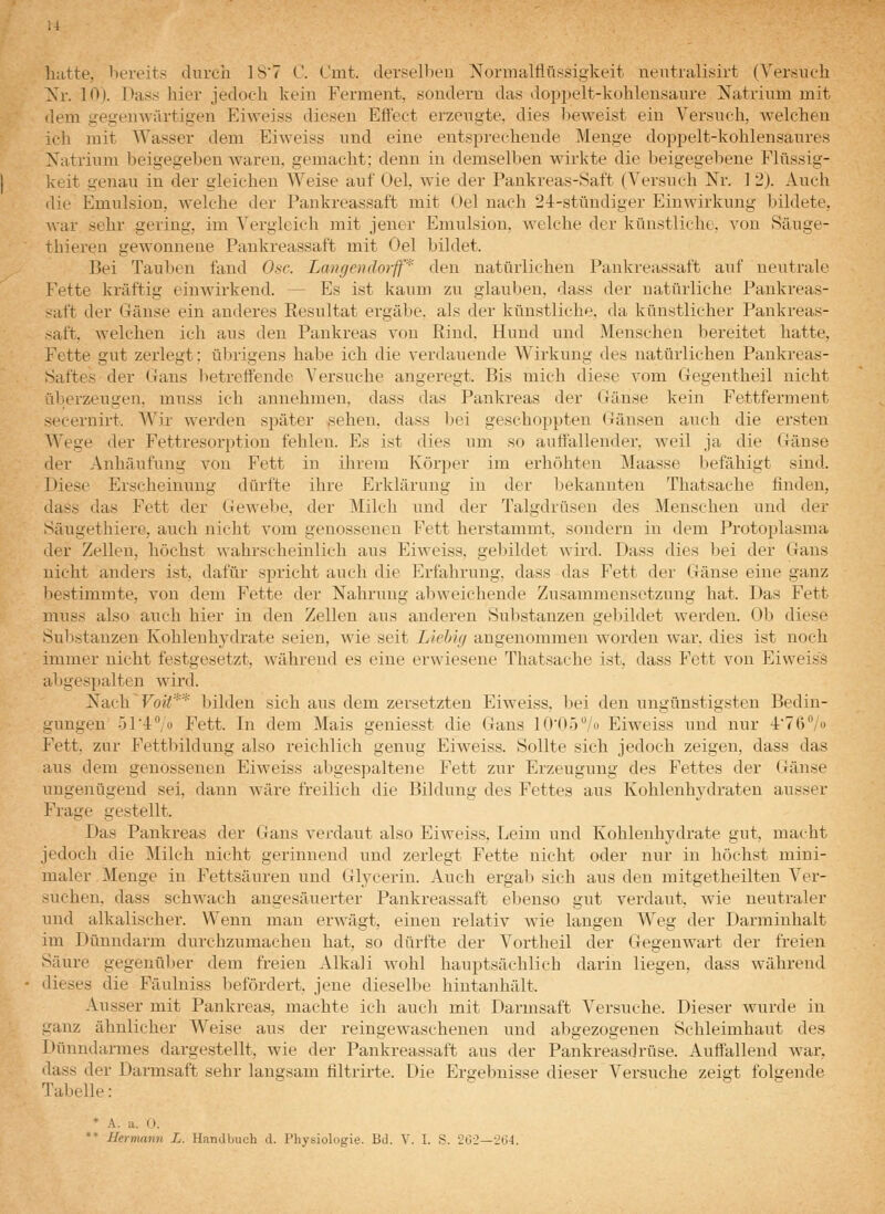 hatte, bereits durch 1S7 V. Cmt. derselben Nornnilflüssigkeit neutralisirt (Versuch Xr. 10). Pass hier jedoch kein Ferment, sondern das doppelt-kohleusaure Natrium mit dem gegenwärtigen Eiweiss diesen Effect erzeugte, dies lieweist ein Versuch, welchen ich mit Wasser dem Eiweiss und eine entsprechende Menge doppelt-kohlensaures Natrium beigegeben waren, gemacht; denn in demselben wirkte die beigegebene Flüssig- keit genau in der gleichen Weise auf Oel, wie der Pankreas-Saft (Versuch Nr. 1 2). Auch die Emulsion, welche der Pankreassaft mit Oel nach 24-stündiger Einwirkung bildete, war sehr gering, im Vergleich mit jener Emulsion, welche der künstliche, von Säuge- thiereu gewonnene Pankreassaft mit Oel bildet. Bei Tauben fand Ose. Langendorff* den natürlichen Pankreassaft auf neutrale Fette kräftig einwirkend. — Es ist kaum zu glauben, dass der natürliche Pankreas- saft der Gänse ein anderes Resultat ergäbe, als der künstliche, da künstlicher Pankreas- saft, welchen ich aus den Pankreas von Rind, Hund und Menschen bereitet hatte, Fette gut zerlegt; übrigens habe ich die verdauende Wirkung des natürlichen Pankreas- Saftes der Gans betreffende Versuche angeregt. Bis mich diese vom Gegentheil nicht überzeugen, muss ich annehmen, dass das Pankreas der Gänse kein Fettferment secernirt. Wir werden später sehen, dass bei geschoppten Gänsen auch die ersten Wege der Fettresorption fehlen. Es ist dies um so auffallender, weil ja die Gänse der Anhäufung von Fett in ihrem Körper im erhöhten Maasse befähigt sind. Diese Erscheinung dürfte ihre Erklärung in der Ijekannten Thatsache finden, dass das Fett der Gewebe, der Milch und der Talgdrüsen des Menschen und der Säugethiere, auch nicht vom genossenen Fett herstammt, sondern in dem Protoplasma der Zellen, höchst wahrscheinlich aus Eiweiss, gebildet wird. Dass dies bei der Gans nicht anders ist, dafür spricht auch die Erfahrung, dass das Fett der Gänse eine ganz bestimmte, von dem Fette der Nahrung abweichende Zusammensetzung hat. Das Fett muss also auch hier in den Zellen aus anderen Substanzen gebildet werden. Ob diese Substanzen Kohlenhydrate seien, wie seit Liehüj angenommen worden war. dies ist noch immer nicht festgesetzt, während es eine erwiesene Thatsache ist, dass Fett von Eiweiss abgespalten wird. Nach'Fo«;** bilden sich aus dem zersetzten Eiweiss, bei den ungünstigsten Bedin- gungen i^ri^/o Fett. In dem Mais geniesst die Gans lO'Oö^/o Eiweiss und nur l'Tß^/o Fett, zur Fettliildung also reichlich genug Eiweiss. Sollte sich jedoch zeigen, dass das aus dem genossenen Eiweiss abgespaltene Fett zur Erzeugung des Fettes der Gänse ungenügend sei, dann wäre freilich die Bildung des Fettes aus Kohlenhydraten ausser Frage gestellt. Das Pankreas der Gans vej;daut also Eiweiss, Leim und Kohlenhydrate gut, macht jedoch die Milch nicht gerinnend und zerlegt Fette nicht oder nur in höchst mini- maler Menge in Fettsäuren und Glycerin. Auch ergab sieh aus den mitgetheilten Ver- suchen, dass schwach angesäuerter Pankreassaft ebenso gut verdaut, wie neutraler und alkalischer. Wenn man erwägt, einen relativ wie langen Weg der Darminhalt im Dünndarm durchzumachen hat, so dürfte der Vortheil der Gegenwart der freien Säure gegenülier dem freien Alkali wohl hauptsächlich darin liegen, dass während dieses die Fäulniss befördert, jene dieselbe hintanhält. Ausser mit Pankreas, machte ich auch mit Darmsaft Versuche. Dieser wurde in ganz ähnlicher Weise aus der reingewaschenen und abgezogenen Schleimhaut des Dünndarmes dargestellt, wie der Pankreassaft aus der Pankreasdrüse. Auffallend war, dass der Darmsaft sehr langsam filtrirte. Die Ergebnisse dieser Versuche zeigt folgende Tabelle: * A. a. 0. *' Hermann L. Handbuch d. Physiologie. Bd. V. I. S. '2t;-2—-^(i-l.