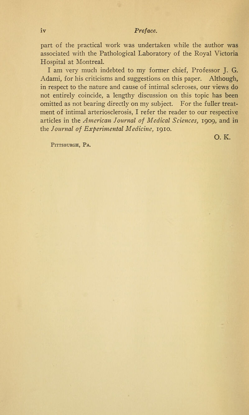 part of the practical work was undertaken while the author was associated with the Pathological Laboratory of the Royal Victoria Hospital at Montreal. I am very much indebted to my former chief, Professor J. G. Adami, for his criticisms and suggestions on this paper. Although, in respect to the nature and cause of intimal scleroses, our views do not entirely coincide, a lengthy discussion on this topic has been omitted as not bearing directly on my subject. For the fuller treat- ment of intimal arteriosclerosis, I refer the reader to our respective articles in the American Journal of Medical Sciences, 1909, and in the Journal of Experimental Medicine, 1910. O.K. Pittsburgh, Pa.