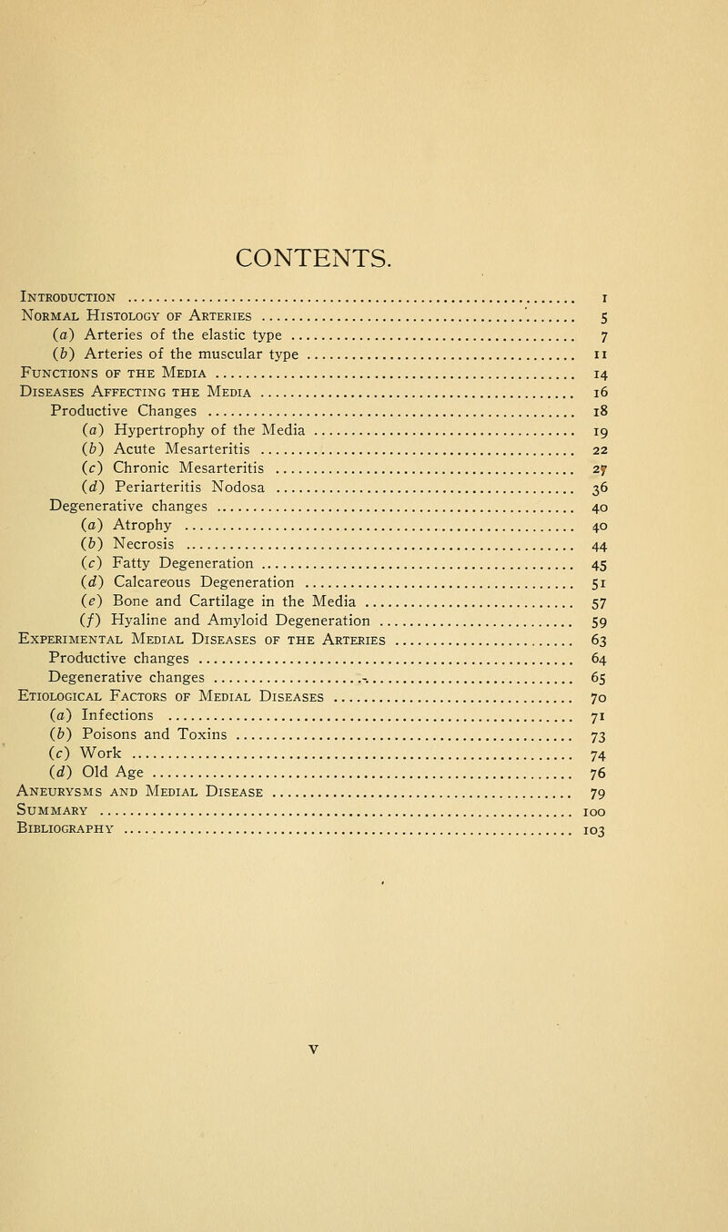 CONTENTS. Introduction i Normal Histology of Arteries 5 (a) Arteries of the elastic type 7 (b) Arteries of the muscular type 11 Functions of the Media 14 Diseases Affecting the Media 16 Productive Changes 18 (a) Hypertrophy of the Media 19 (&) Acute Mesarteritis 22 (c) Chronic Mesarteritis 27 (d) Periarteritis Nodosa 36 Degenerative changes 40 (a) Atrophy 40 (b) Necrosis 44 (c) Fatty Degeneration 45 (d) Calcareous Degeneration 51 (e) Bone and Cartilage in the Media 57 (/) Hyaline and Amyloid Degeneration 59 Experimental Medial Diseases of the Arteries 63 Productive changes 64 Degenerative changes -. 65 Etiological Factors of Medial Diseases 70 (a) Infections 71 (b) Poisons and Toxins 73 (c) Work 74 (d) Old Age 76 Aneurysms and Medial Disease 79 Summary 100 Bibliography 103