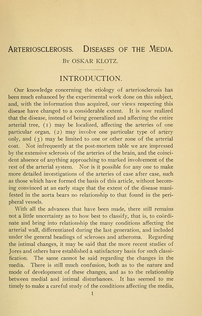 Arteriosclerosis. Diseases of the Media. By OSKAR KLOTZ. introduction. Our knowledge concerning the etiology of arteriosclerosis has been much enhanced by the experimental work done on this subject, and, with the information thus acquired, our views respecting this disease have changed to a considerable extent. It is now realized that the disease, instead of being generalized and affecting the entire arterial tree, (i) may be localized, affecting the arteries of one particular organ, (2) may involve one particular type of artery only, and (3) may be limited to one or other zone of the arterial coat. Not infrequently at the post-mortem table we are impressed by the extensive sclerosis of the arteries of the brain, and the coinci- dent absence of anything approaching to marked involvement of the rest of the arterial system. Nor is it possible for any one to make more detailed investigations of the arteries of case after case, such as those which have formed the basis of this article, without becom- ing convinced at an early stage that the extent of the disease mani- fested in the aorta bears no relationship to that found in the peri- pheral vessels. With all the advances that have been made, there still remains not a little uncertainty as to how best to classify, that is, to coordi- nate and bring into relationship the many conditions affecting the arterial wall, differentiated during the last generation, and included under the general headings of scleroses and atheroma. Regarding the intimal changes, it may be said that the more recent studies of Jores and others have established a satisfactory basis for such classi- fication. The same cannot be said regarding the changes in the media. There is still much confusion, both as to the nature and mode of development of these changes, and as to the relationship between medial and intimal disturbances. It has seemed to me timely to make a careful study of the conditions affecting the media,