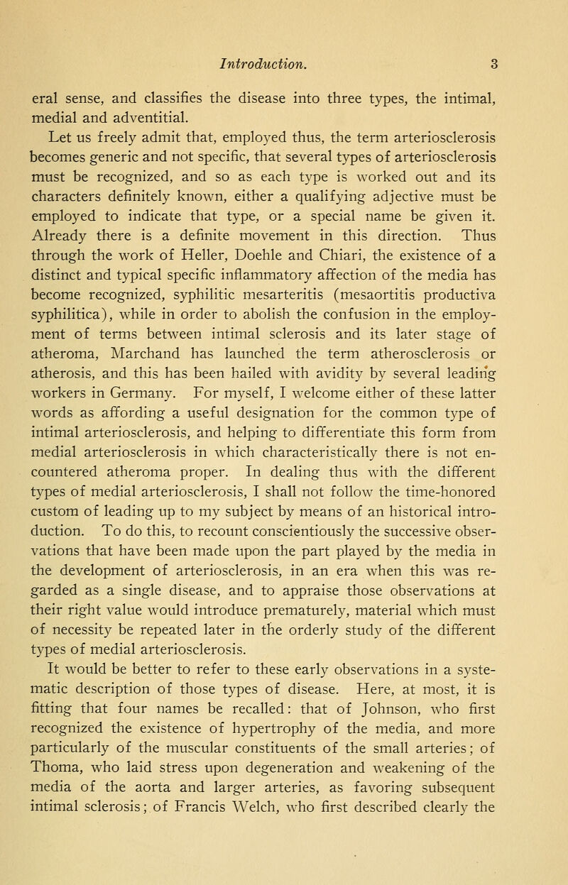 eral sense, and classifies the disease into three types, the intimal, medial and adventitial. Let us freely admit that, employed thus, the term arteriosclerosis becomes generic and not specific, that several types of arteriosclerosis must be recognized, and so as each type is worked out and its characters definitely known, either a qualifying adjective must be employed to indicate that type, or a special name be given it. Already there is a definite movement in this direction. Thus through the work of Heller, Doehle and Chiari, the existence of a distinct and typical specific inflammatory affection of the media has become recognized, syphilitic mesarteritis (mesaortitis productiva syphilitica), while in order to abolish the confusion in the employ- ment of terms between intimal sclerosis and its later stage of atheroma, Marchand has launched the term atherosclerosis or atherosis, and this has been hailed with avidity by several leadirig workers in Germany. For myself, I welcome either of these latter words as affording a useful designation for the common type of intimal arteriosclerosis, and helping to differentiate this form from medial arteriosclerosis in which characteristically there is not en- countered atheroma proper. In dealing thus with the different types of medial arteriosclerosis, I shall not follow the time-honored custom of leading up to my subject by means of an historical intro- duction. To do this, to recount conscientiously the successive obser- vations that have been made upon the part played by the media in the development of arteriosclerosis, in an era when this was re- garded as a single disease, and to appraise those observations at their right value would introduce prematurely, material which must of necessity be repeated later in the orderly study of the different types of medial arteriosclerosis. It would be better to refer to these early observations in a syste- matic description of those types of disease. Here, at most, it is fitting that four names be recalled: that of Johnson, who first recognized the existence of hypertrophy of the media, and more particularly of the muscular constituents of the small arteries; of Thoma, who laid stress upon degeneration and weakening of the media of the aorta and larger arteries, as favoring subsequent intimal sclerosis; of Francis Welch, who first described clearly the