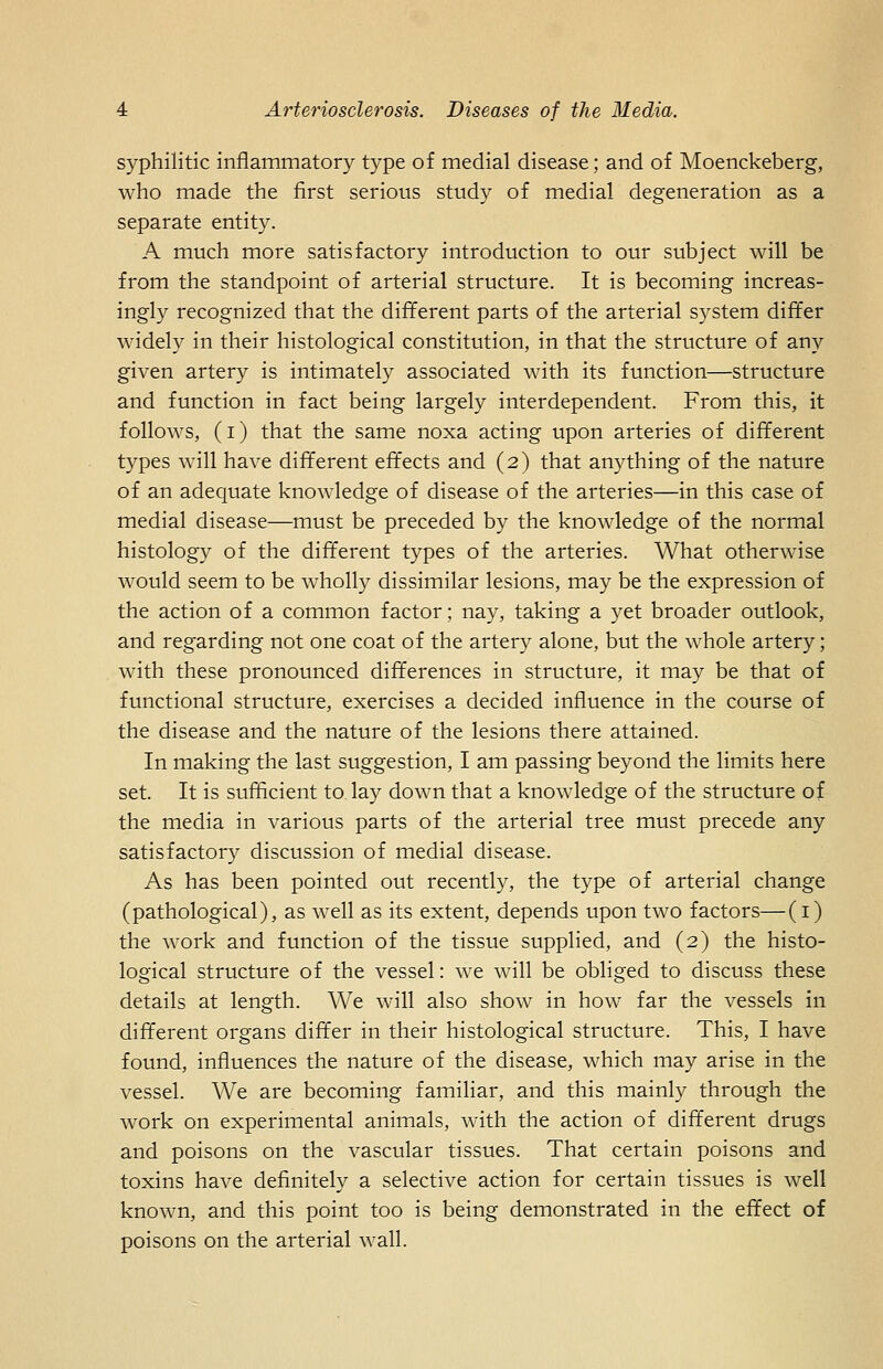 syphilitic inflammatory type of medial disease; and of Moenckeberg, who made the first serious study of medial degeneration as a separate entity. A much more satisfactory introduction to our subject will be from the standpoint of arterial structure. It is becoming increas- ingly recognized that the different parts of the arterial system differ widely in their histological constitution, in that the structure of any given artery is intimately associated with its function—structure and function in fact being largely interdependent. From this, it follows, (i) that the same noxa acting upon arteries of different types will have different effects and (2) that anything of the nature of an adequate knowledge of disease of the arteries—in this case of medial disease—must be preceded by the knowledge of the normal histology of the different types of the arteries. What otherwise would seem to be wholly dissimilar lesions, may be the expression of the action of a common factor; nay, taking a yet broader outlook, and regarding not one coat of the artery alone, but the whole artery; with these pronounced differences in structure, it may be that of functional structure, exercises a decided influence in the course of the disease and the nature of the lesions there attained. In making the last suggestion, I am passing beyond the limits here set. It is sufficient to lay down that a knowledge of the structure of the media in various parts of the arterial tree must precede any satisfactory discussion of medial disease. As has been pointed out recently, the type of arterial change (pathological), as well as its extent, depends upon two factors—(i) the work and function of the tissue supplied, and (2) the histo- logical structure of the vessel: we will be obliged to discuss these details at length. We will also show in how far the vessels in different organs differ in their histological structure. This, I have found, influences the nature of the disease, which may arise in the vessel. We are becoming familiar, and this mainly through the work on experimental animals, with the action of different drugs and poisons on the vascular tissues. That certain poisons and toxins have definitely a selective action for certain tissues is well known, and this point too is being demonstrated in the effect of poisons on the arterial wall.