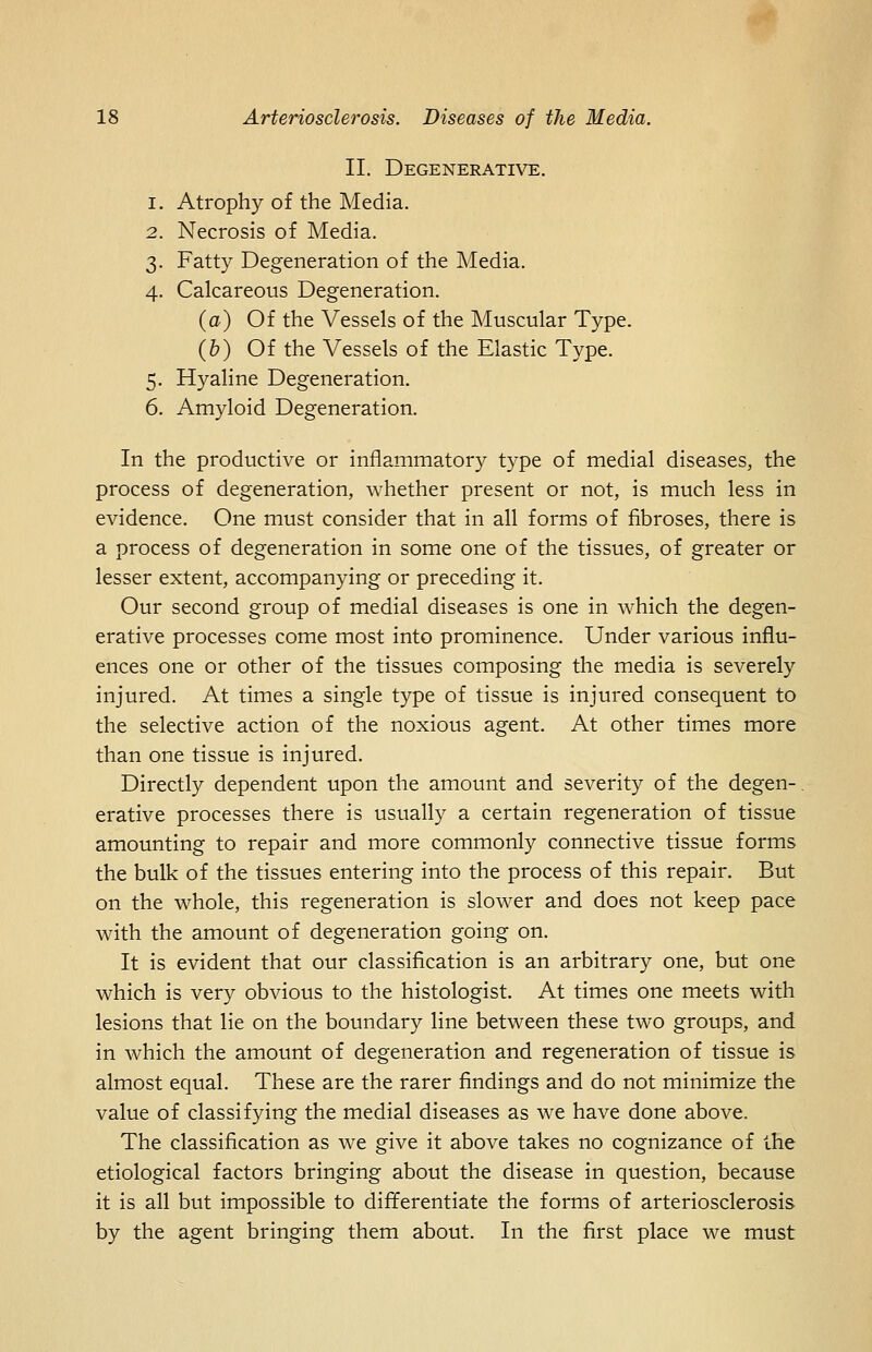 II. Degenerative. 1. Atrophy of the Media. 2. Necrosis of Media. 3. Fatty Degeneration of the Media. 4. Calcareous Degeneration. (a) Of the Vessels of the Muscular Type. (6) Of the Vessels of the Elastic Type. 5. Hyaline Degeneration. 6. Amyloid Degeneration. In the productive or inflammatory type of medial diseases, the process of degeneration, whether present or not, is much less in evidence. One must consider that in all forms of fibroses, there is a process of degeneration in some one of the tissues, of greater or lesser extent, accompanying or preceding it. Our second group of medial diseases is one in which the degen- erative processes come most into prominence. Under various influ- ences one or other of the tissues composing the media is severely injured. At times a single type of tissue is injured consequent to the selective action of the noxious agent. At other times more than one tissue is injured. Directly dependent upon the amount and severity of the degen-. erative processes there is usually a certain regeneration of tissue amounting to repair and more commonly connective tissue forms the bulk of the tissues entering into the process of this repair. But on the whole, this regeneration is slower and does not keep pace with the amount of degeneration going on. It is evident that our classification is an arbitrary one, but one which is very obvious to the histologist. At times one meets with lesions that lie on the boundary line between these two groups, and in which the amount of degeneration and regeneration of tissue is almost equal. These are the rarer findings and do not minimize the value of classifying the medial diseases as we have done above. The classification as we give it above takes no cognizance of the etiological factors bringing about the disease in question, because it is all but impossible to differentiate the forms of arteriosclerosis by the agent bringing them about. In the first place we must