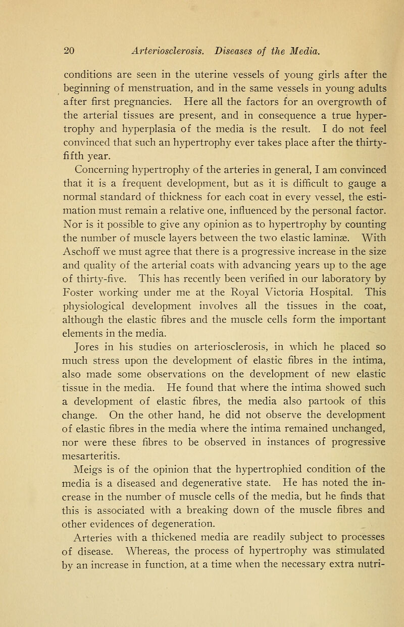 conditions are seen in the uterine vessels of young girls after the beginning of menstruation, and in the same vessels in young adults after first pregnancies. Here all the factors for an overgrowth of the arterial tissues are present, and in consequence a true hyper- trophy and hyperplasia of the media is the result. I do not feel convinced that such an hypertrophy ever takes place after the thirty- fifth year. Concerning hypertrophy of the arteries in general, I am convinced that it is a frequent development, but as it is difficult to gauge a normal standard of thickness for each coat in every vessel, the esti- mation must remain a relative one, influenced by the personal factor. Nor is it possible to give any opinion as to hypertrophy by counting the number of muscle layers between the two elastic laminae. With Aschoff we must agree that there is a progressive increase in the size and quality of the arterial coats with advancing years up to the age of thirty-five. This has recently been verified in our laboratory by Foster working under me at the Royal Victoria Hospital. This physiological development in^'olves all the tissues in the coat, although the elastic fibres and the muscle cells form the important elements in the media. Jores in his studies on arteriosclerosis, in which he placed so much stress upon the development of elastic fibres in the intima, also made some observations on the development of new elastic tissue in the media. He found that where the intima showed such a development of elastic fibres, the media also partook of this change. On the other hand, he did not observe the development of elastic fibres in the media where the intima remained unchanged, nor were these fibres to be observed in instances of progressive mesarteritis. Meigs is of the opinion that the hypertrophied condition of the media is a diseased and degenerative state. He has noted the in- crease in the number of muscle cells of the media, but he finds that this is associated with a breaking down of the muscle fibres and other evidences of degeneration. Arteries with a thickened media are readily subject to processes of disease. Whereas, the process of hypertrophy was stimulated by an increase in function, at a time when the necessary extra nutri-