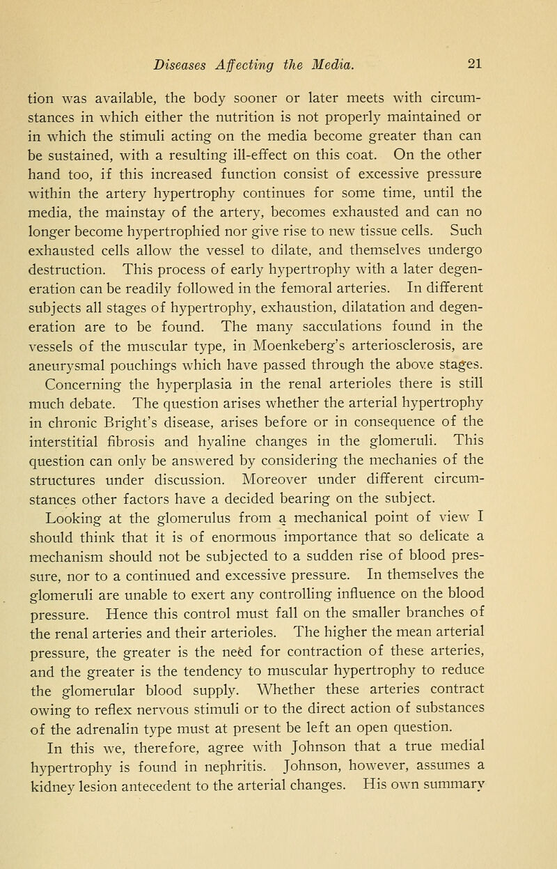 tion was available, the body sooner or later meets with circum- stances in which either the nutrition is not properly maintained or in which the stimuli acting on the media become greater than can be sustained, with a resulting ill-efifect on this coat. On the other hand too, if this increased function consist of excessive pressure within the artery hypertrophy continues for some time, until the media, the mainstay of the artery, becomes exhausted and can no longer become hypertrophied nor give rise to new tissue cells. Such exhausted cells allow the vessel to dilate, and themselves undergo destruction. This process of early hypertrophy with a later degen- eration can be readily followed in the femoral arteries. In different subjects all stages of hypertrophy, exhaustion, dilatation and degen- eration are to be found. The many sacculations found in the vessels of the muscular type, in Moenkeberg's arteriosclerosis, are aneurysmal pouchings which have passed through the above stages. Concerning the hyperplasia in the renal arterioles there is still much debate. The question arises whether the arterial hypertrophy in chronic Bright's disease, arises before or in consequence of the interstitial fibrosis and hyaline changes in the glomeruli. This question can only be answered by considering the mechanics of the structures under discussion. Moreover under different circum- stances other factors have a decided bearing on the subject. Looking at the glomerulus from a mechanical point of view I should think that it is of enormous importance that so delicate a mechanism should not be subjected to a sudden rise of blood pres- sure, nor to a continued and excessive pressure. In themselves the glomeruli are unable to exert any controlling influence on the blood pressure. Hence this control must fall on the smaller branches of the renal arteries and their arterioles. The higher the mean arterial pressure, the greater is the nefed for contraction of these arteries, and the greater is the tendency to muscular hypertrophy to reduce the glomerular blood supply. Whether these arteries contract owing to reflex nervous stimuli or to the direct action of substances of the adrenalin type must at present be left an open question. In this we, therefore, agree with Johnson that a true medial hypertrophy is found in nephritis. Johnson, however, assumes a kidney lesion antecedent to the arterial changes. His own summary
