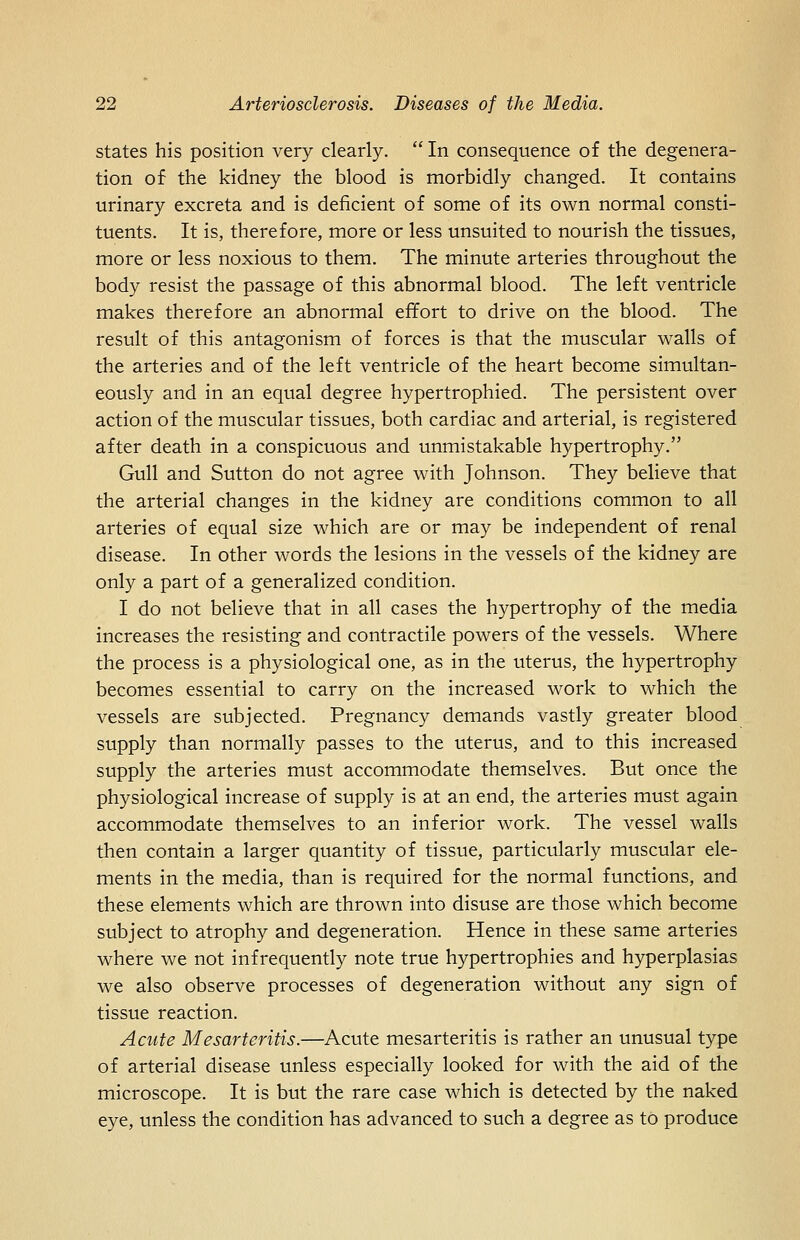 states his position very clearly.  In consequence of the degenera- tion of the kidney the blood is morbidly changed. It contains urinary excreta and is deficient of some of its own normal consti- tuents. It is, therefore, more or less unsuited to nourish the tissues, more or less noxious to them. The minute arteries throughout the body resist the passage of this abnormal blood. The left ventricle makes therefore an abnormal effort to drive on the blood. The result of this antagonism of forces is that the muscular walls of the arteries and of the left ventricle of the heart become simultan- eously and in an equal degree hypertrophied. The persistent over action of the muscular tissues, both cardiac and arterial, is registered after death in a conspicuous and unmistakable hypertrophy. Gull and Sutton do not agree with Johnson. They believe that the arterial changes in the kidney are conditions common to all arteries of equal size which are or may be independent of renal disease. In other words the lesions in the vessels of the kidney are only a part of a generalized condition. I do not believe that in all cases the hypertrophy of the media increases the resisting and contractile powers of the vessels. Where the process is a physiological one, as in the uterus, the hypertrophy becomes essential to carry on the increased work to which the vessels are subjected. Pregnancy demands vastly greater blood supply than normally passes to the uterus, and to this increased supply the arteries must accommodate themselves. But once the physiological increase of supply is at an end, the arteries must again accommodate themselves to an inferior work. The vessel walls then contain a larger quantity of tissue, particularly muscular ele- ments in the media, than is required for the normal functions, and these elements which are thrown into disuse are those which become subject to atrophy and degeneration. Hence in these same arteries where we not infrequently note true hypertrophies and hyperplasias we also observe processes of degeneration without any sign of tissue reaction. Acute Mesarteritis.—Acute mesarteritis is rather an unusual type of arterial disease unless especially looked for with the aid of the microscope. It is but the rare case which is detected by the naked eye, unless the condition has advanced to such a degree as to produce