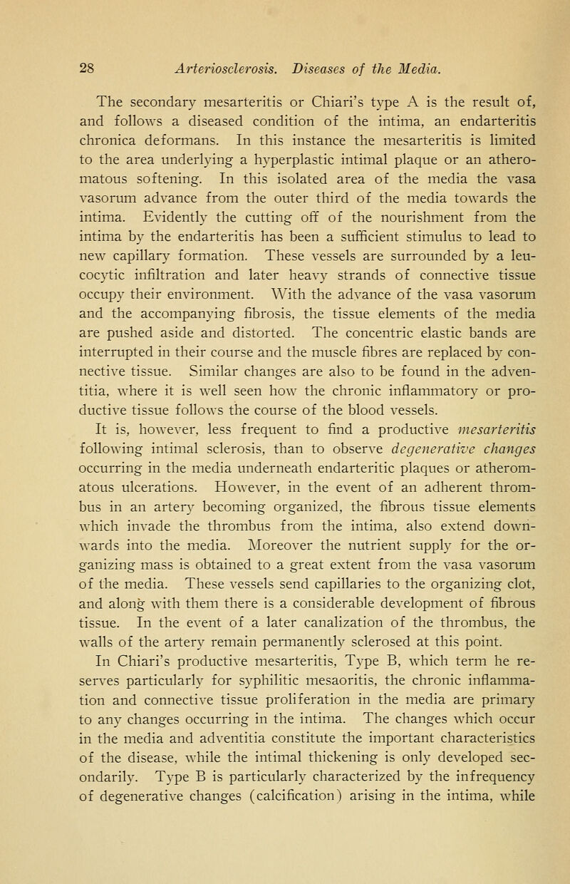 The secondary mesarteritis or Chiari's type A is the result of, and follows a diseased condition of the intima, an endarteritis chronica deformans. In this instance the mesarteritis is limited to the area underlying a hyperplastic intimal plaque or an athero- matous softening. In this isolated area of the media the vasa vasorum advance from the outer third of the media towards the intima. Evidently the cutting off of the nourishment from the intima by the endarteritis has been a sufficient stimulus to lead to new capillar}^ formation. These A'essels are surrounded by a leu- cocytic infiltration and later heavy strands of connective tissue occupy their environment. With the advance of the vasa vasorum and the accompanying fibrosis, the tissue elements of the media are pushed aside and distorted. The concentric elastic bands are interrupted in their course and the muscle fibres are replaced by con- nective tissue. Similar changes are also to be found in the adven- titia, where it is well seen how the chronic inflammatory or pro- ductive tissue follows the course of the blood vessels. It is, however, less frequent to find a productive mesarteritis following intimal sclerosis, than to observe degenerative changes occurring in the media underneath endarteritic plaques or atherom- atous ulcerations. However, in the event of an adherent throm- bus in an artery becoming organized, the fibrous tissue elements which invade the thrombus from the intima, also extend down- wards into the media. Moreover the nutrient supply for the or- ganizing mass is obtained to a great extent from the vasa vasorum of the media. These vessels send capillaries to the organizing clot, and along with them there is a considerable development of fibrous tissue. In the event of a later canalization of the thrombus, the walls of the artery remain permanently sclerosed at this point. In Chiari's productive mesarteritis. Type B, which term he re- serves particularly for syphilitic mesaoritis, the chronic inflamma- tion and connective tissue proliferation in the media are primary to any changes occurring in the intima. The changes which occur in the media and adventitia constitute the important characteristics of the disease, while the intimal thickening is only developed sec- ondarily. Type B is particularly characterized by the infrequency of degenerative changes (calcification) arising in the intima, while