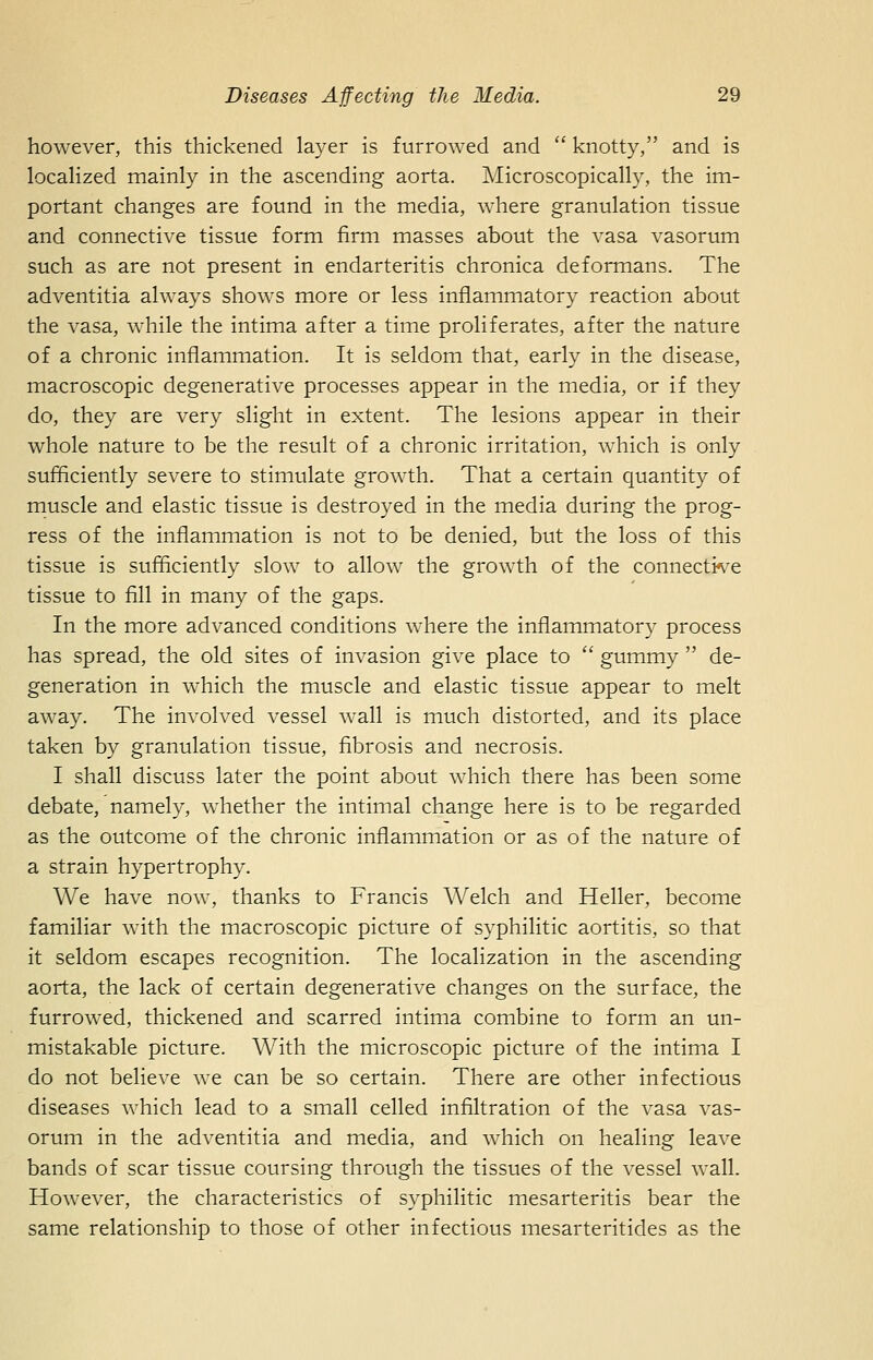 however, this thickened layer is furrowed and  knotty, and is localized mainly in the ascending aorta. Microscopically, the im- portant changes are found in the media, where granulation tissue and connective tissue form firm masses about the vasa vasorum such as are not present in endarteritis chronica deformans. The adventitia always shows more or less inflammatory reaction about the vasa, while the intima after a time proliferates, after the nature of a chronic inflammation. It is seldom that, early in the disease, macroscopic degenerative processes appear in the media, or if they do, they are very slight in extent. The lesions appear in their whole nature to be the result of a chronic irritation, which is only sufficiently severe to stimulate growth. That a certain quantity of muscle and elastic tissue is destroyed in the media during the prog- ress of the inflammation is not to be denied, but the loss of this tissue is sufficiently slow to allow the growth of the connecti^^e tissue to fill in many of the gaps. In the more advanced conditions where the inflammatory process has spread, the old sites of invasion give place to  gummy  de- generation in which the muscle and elastic tissue appear to melt away. The involved vessel wall is much distorted, and its place taken by granulation tissue, fibrosis and necrosis. I shall discuss later the point about which there has been some debate, namely, whether the intimal change here is to be regarded as the outcome of the chronic inflammation or as of the nature of a strain hypertrophy. We have now, thanks to Francis Welch and Heller, become familiar with the macroscopic picture of syphilitic aortitis, so that it seldom escapes recognition. The localization in the ascending aorta, the lack of certain degenerative changes on the surface, the furrowed, thickened and scarred intima combine to form an un- mistakable picture. With the microscopic picture of the intima I do not believe we can be so certain. There are other infectious diseases which lead to a small celled infiltration of the vasa vas- orum in the adventitia and media, and which on healing leave bands of scar tissue coursing through the tissues of the vessel wall. However, the characteristics of syphilitic mesarteritis bear the same relationship to those of other infectious mesarteritides as the