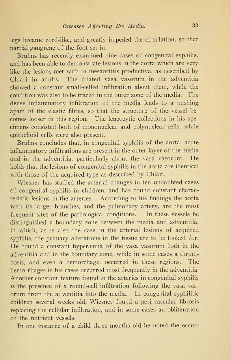 legs became cord-like, and greatly impeded the circulation, so that partial gangrene of the foot set in. Bruhns has recently examined nine cases of congenital syphilis, and has been able to demonstrate lesions in the aorta which are very like the lesions met with in mesaortitis productiva, as described by Chiari in adults. The dilated vasa vasorum in the adventitia showed a constant small-celled infiltration about them, while the condition was also to be traced in the outer zone of the media. The dense inflammatory infiltration of the media leads to a pushing apart of the elastic fibres, so that the structure of the vessel be- comes looser in this region. The leucocytic collections in his spe- cimens consisted both of mononuclear and poly nuclear cells, while epithelioid cells were also present. Bruhns concludes that, in congenital syphilis of the aorta, acute inflammatory infiltrations are present in the outer layer of the media and in the adventitia, particularly about the vasa vasorum. He holds that the lesions of congenital syphilis in the aorta are identical with those of the acquired type as described by Chiari. Wiesner has studied the arterial changes in ten undoubted cases of congenital syphilis in children, and has found constant charac- teristic lesions in the arteries. According to his findings the aorta with its larger branches, and the pulmonary artery, are the most frequent sites of the pathological conditions. In these vessels he distinguished a boundary zone between the media and adventitia, in which, as is also the case in the arterial lesions of acquired syphilis, the primary alterations in the tissue are to be looked for. He found a constant hypersemia of the vasa vasorum both in the adventitia and in the boundary zone, while in some cases a throm- bosis, and even a hemorrhage, occurred in these regions. The hemorrhages in his cases occurred most frequently in the adventitia. Another constant feature found in the arteries in congenital syphilis is the presence of a round-cell infiltration following the vasa vas- orum from the adventitia into the media. In congenital syphilitic children several wrecks old, Wiesner found a peri-vascular fibrosis replacing the cellular infiltration, and in some cases an obliteration of the nutrient vessels. In one instance of a child three months old he noted the occur-