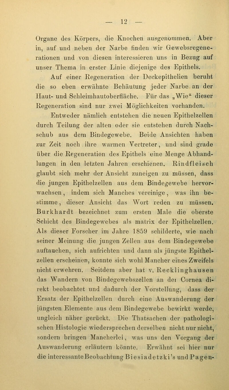 Organe des Körpers, die Knochen ausgenommen. Aber in, auf und neben der Narbe finden wir Gewebsregene- rationen und von diesen interessieren uns in Bezug auf unser Thema in erster Linie diejenige des Epithels. Auf einer Regeneration der Deckepithelien beruht die so eben erwähnte Behtäutung jeder Narbe an der Haut- und Schleimhautoberfläche. Für das „Wie dieser Regeneration sind nur zwei Möglichkeiten vorhanden. Entweder nämlich entstehen die neuen Epithelzellen durch Teilung der alten oder sie entstehen durch Nach- schub aus dem Bindegewebe. Beide Ansichten haben zur Zeit noch ihre warmen Vertreter, und sind grade über die Regeneration des Epithels eine Menge Abhand- lungen in den letzten Jahren erschienen. Rindfleisch glaubt sich mehr der Ansicht zuneigen zu müssen, dass die jungen Epithelzellen aus dem Bindegewebe hervor- wachsen , indem sich Manches vereinige , was ihn be- stimme , dieser Ansicht das Wort reden zu müssen. Burkhardt bezeichnet zum ersten Male die oberste Schicht des Bindegewebes als raatrix der Epithelzellen. Als dieser Forscher im Jahre 1859 schilderte, wie nach seiner Meinung die jungen Zellen aus dem Bindegewebe auftauchen, sich aufrichten und dann als jüngste Epithel- zellen erscheinen, konnte sich wohl Mancher eines Zweifels nicht erwehren. Seitdem aber hat v. Recklinghausen das Wandern von Bindegewebszellen an dei Cornea di- rekt beobachtet und dadurch der Vorstellung, dass der Ersatz der Epithelzellen durch eine Auswanderung der jüngsten Elemente aus dem Bindegewebe bewirkt werde, ungleich näher gerückt. Die Thatsachen der pathologi- schen Histologie wiedersprechen derselben nicht nur nicht, sondern bringen Mancherlei, was uns den Vorgang der Auswanderung erläutern könnte. Erwähnt sei hier nur die interessante Beobachtung Biesiadetzki's und Pagen-