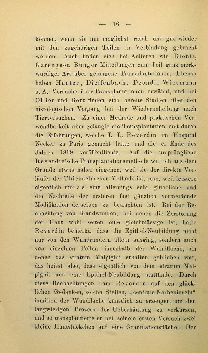 können, wenn sie nur möglichst rasch und gut wieder mit den zugehörigen Teilen in Verbindung gebracht werden. Auch finden sich bei Aelteren wie Dionis, Garengeot, Bünger Mitteilungen zum Teil ganz merk- würdiger Art über gelungene Transplantationen. Ebenso haben Hunter, Dieffenbach, Dzondi, Wiesmann U.A. Versuche über Transplantationen erwähnt, und bei Olli er und Bert finden sich bereits Studien über den histologischen Vorgang bei der Wiederanheilung nach Tierversuchen. Zu einer Methode und praktischen Ver- wendbarkeit aber gelangte die Transplantation erst durch die Erfahrungen, welche J. L. Reverdin im Hospital ISTecker zu Paris gemacht hatte und die er Ende des Jahres 1869 veröffentlichte. Auf die ursprüngliche E.everdin'sche Transplantationamethode will ich aus dem Grunde etwas näher eingehen, weil sie der direkte Vor- läufer der Thiersch'schen Methode ist, resp. weil letztere eigentlich nur als eine allerdings sehr glückliche und die Nachteile der ersteren fast gänzlich vermeidende Modifikation derselben zu betrachten ist. Bei der Be- obachtung von Brandwunden, bei denen die Zerstörung der Haut wohl selten eine gleichmässige ist, hatte Reverdin bemerkt, dass die Epithel-Neubildung nicht nur von den Wundrändern allein ausging, sondern auch von einzelnen Teilen innerhalb der Wundfläche, an denen das Stratum Malpighii erhalten geblieben war, das heisst also, dass eigentlich von dem Stratum Mal- pighii aus eine Epithel-Neubildung stattfinde. Durch diese Beobachtungen kam Reverdin auf den glück- lichen Gedanken, solche Stellen, „centrale Narbeninseln inmitten der Wundfläche künstlich zu erzeugen, um den langwierigen Prozess der Ueberhäutung zu verkürzen, und so transplantierte er bei seinem ersten Versuch zwei kleine Hautstückchen auf eine Granulationsfläche. Der