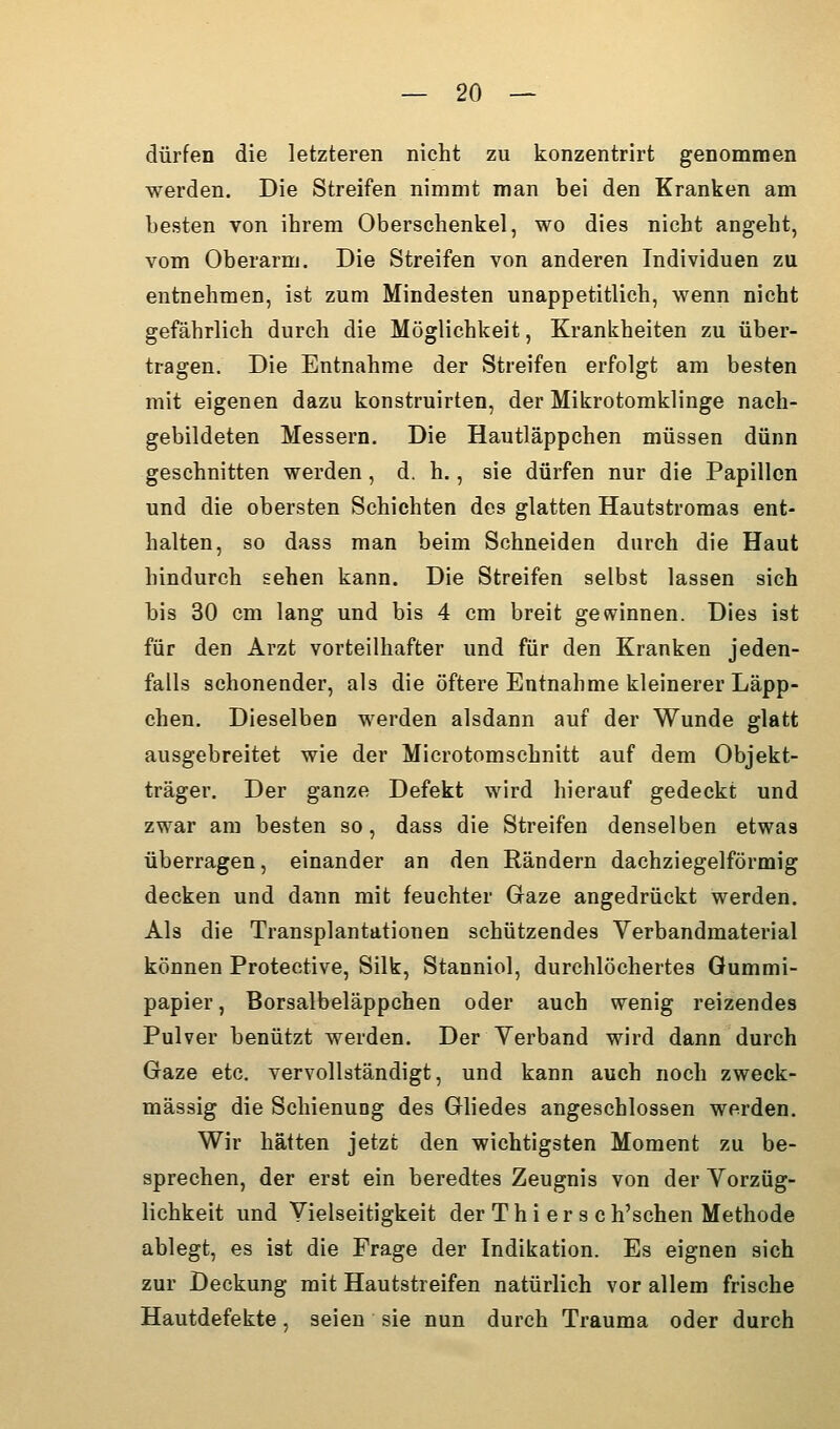 dürfen die letzteren nicht zu konzentrirt genommen werden. Die Streifen nimmt man bei den Kranken am besten von ihrem Oberschenkel, wo dies nicht angeht, vom Oberarm. Die Streifen von anderen Individuen zu entnehmen, ist zum Mindesten unappetitlich, wenn nicht gefährlich durch die Möglichkeit, Krankheiten zu über- tragen. Die Entnahme der Streifen erfolgt am besten mit eigenen dazu konstruirten, der Mikrotomklinge nach- gebildeten Messern. Die Hautläppchen müssen dünn geschnitten werden, d, h., sie dürfen nur die Papillen und die obersten Schichten des glatten Hautstromas ent- halten, so dass man beim Schneiden durch die Haut hindurch sehen kann. Die Streifen selbst lassen sich bis 30 cm lang und bis 4 cm breit gewinnen. Dies ist für den Arzt vorteilhafter und für den Kranken jeden- falls schonender, als die öftere Entnahme kleinerer Läpp- chen. Dieselben werden alsdann auf der Wunde glatt ausgebreitet wie der Microtomschnitt auf dem Objekt- träger. Der ganze Defekt wird hierauf gedeckt und zwar am besten so, dass die Streifen denselben etwas überragen, einander an den Rändern dachziegelförmig decken und dann mit feuchter Gaze angedrückt werden. Als die Transplantationen schützendes Verbandmaterial können Protective, Silk, Stanniol, durchlöchertes Gummi- papier , Borsalbeläppchen oder auch wenig reizendes Pulver benützt werden. Der Yerband wird dann durch Gaze etc. vervollständigt, und kann auch noch zweck- mässig die Schienung des Gliedes angeschlossen werden. Wir hätten jetzt den wichtigsten Moment zu be- sprechen, der erst ein beredtes Zeugnis von der Yorzüg- lichkeit und Vielseitigkeit der Thierse h'schen Methode ablegt, es ist die Frage der Indikation. Es eignen sich zur Deckung mit Hautstreifen natürlich vor allem frische Hautdefekte, seien sie nun durch Trauma oder durch