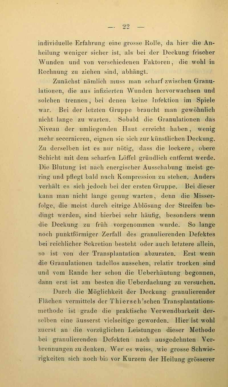 individuelle Erfahrung eine grosse Rolle, da hier die An- heilung weniger sicher ist, als bei der Deckung frischer Wunden und von verschiedenen Faktoren, die wohl in Rechnung zu ziehen sind, abhängt. Zunächst nämlich niuss man scharf zwischen Granu- lationen, die aus infizierten Wunden hervorwachsen und solchen trennen, bei denen keine Infektion im Spiele war. Bei der letzten Gruppe braucht man gewöhnlich nicht lange zu warten. Sobald die Granulationen das Niveau der umliegenden Haut erreicht haben, wenig mehr secernieren, eignen sie sich zur künstlichen Deckung. Zu derselben ist es nur nötig, dass die lockere, obere Schicht mit dem scharfen Löffel gründlich entfernt werde. Die Blutung ist nach energischer Ausschabung meist ge- ring und pflegt bald nach Kompression zu stehen. Anders verhält es sich jedoch bei der ersten Gruppe. Bei dieser kann man nicht lange genug warten, denn die Misser- folge, die meist durch eitrige Ablösung der Streifen be- dingt werden, sind hierbei sehr häufig, besonders wenn die Deckung zu früh vorgenommen wurde. So lange noch punktförmiger Zerfall des granulierenden Defektes bei reichlicher Sekretion besteht oder auch letztere allein, so ist von der Transplantation abzuraten. Erst wenn die Granulationen tadellos aussehen, relativ trocken sind und vom Rande her schon die Ueberhäutung begonnen, dann erst ist am besten die Ueberdachung zu versuchen. Durch die Möglichkeit der Deckung granulierender Flächen vermittels der Thiersch'schen Transplantations- methode ist grade die praktische Verwendbarkeit der- selben eine äusserst vielseitige geworden. Hier ist wohl zuerst an die vorzüglichen Leistungen dieser Methode bei granulierenden Defekten nach ausgedehnten Ver- brennungen zu denken. Wer es weiss, wie grosse Schwie- rigkeiten sich noch bia vor Kurzem der Heilung grösserer