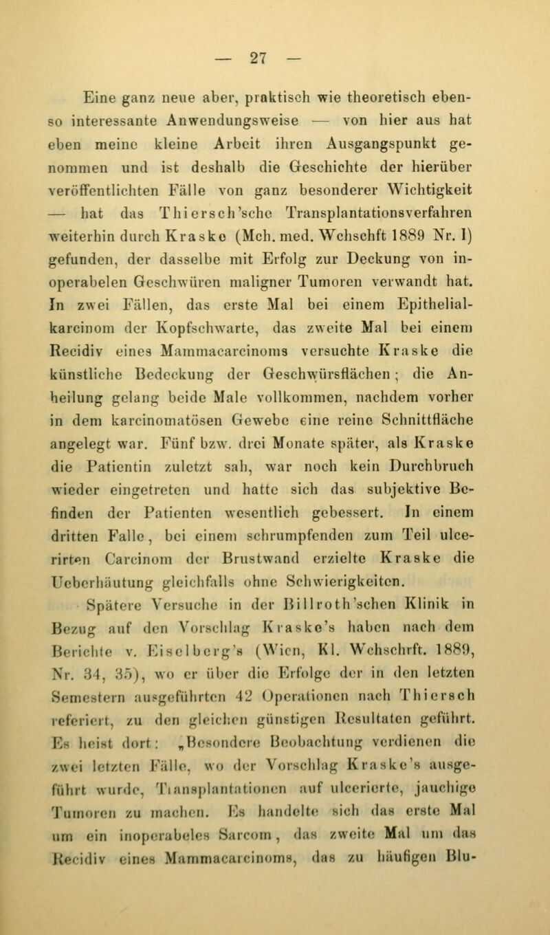 Eine ganz neue aber, praktisch wie theoretisch eben- so interessante Anwendungsweise — von hier aus hat eben meine kleine Arbeit ihren Ausgangspunkt ge- nommen und ist deshalb die Geschichte der hierüber veröffentlichten Fälle von ganz besonderer Wichtigkeit — hat das Thicrsch'schc Transplantationsverfahren weiterhin durch Krasko (Mch. med. Wchschft 1889 Nr. 1) gefunden, der dasselbe mit Erfolg zur Deckung von in- operabelen Geschwüren maligner Tumoren verwandt hat. In zwei Fällen, das erste Mal bei einem Epithelial- karcinom der Kopfschwarte, das zweite Mal bei einem Recidiv eines Mammacarcinoma versuchte Kraske die künstliche Bedeckung der Geschwiirsflächen ; die An- heilung gelang beide Male vollkommen, nachdem vorher in dem karcinomatösen Gewebe eine reine Schnittfläche angelegt war. Fünf bzw. drei Monate später, als Kraske die Patientin zuletzt sah, war noch kein Durchbruch wieder eingetreten und hatte sich das subjektive Be- finden der Patienten wesentlich gebessert. In einem dritten Falle, bei einem schrumpfenden zum Teil ulce- rirt<>n Carcinom der Brustwand erzielte Kraske die Ucberhäutung gleichfalls ohne Schwierigkeiten. Spätere Versuche in der Billroth'schen Klinik in Bezug auf den Vorschlag Krasko's haben nach dem Berichte v. Eiselberg's (Wien, Kl. Wchschrft. 1880, Nr. 34, 35), wo er über die Erfolge d(!r in den letzten Semestern ausgofülirton 42 Operationen nach Thiersch referiert, zu den gleichen günstigen Resultaten geführt. Eh heist dort; „Kosondcre Beobachtung verdienen die zwei letzten Fälle, wo der Vorschlag Kraske's ausge- führt wurde, Tiunsplantationcn auf ulcerierte, jauchige Tumoren zu machen. Es handelte sich das erste Mal um ein itioperabeles Sarcom, das zweite Mal um da« Recidiv eines Mammacarcinoms, das zu häufigen Blu-