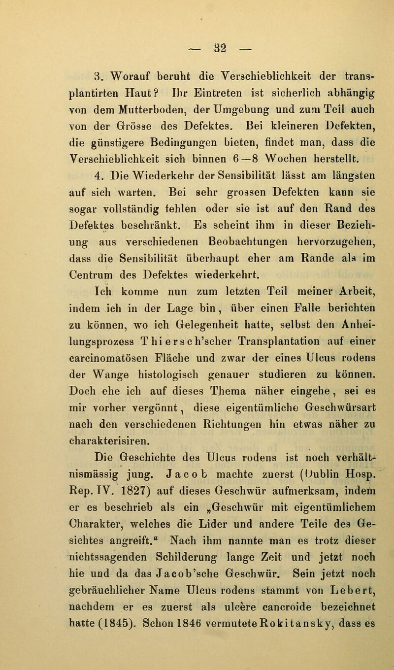 -- B2 — 3. Worauf beruht die Verschieblichkeit der trans- plantirten Haut? Ihr Eintreten ist sicherlich abhängig von dem Mutterboden, der Umgebung und zum Teil auch von der Grösse des Defektes. Bei kleineren Defekten, die günstigere Bedingungen bieten, findet man, dass die Verschieblichkeit sich binnen 6—8 Wochen herstellt. 4. Die Wiederkehr der Sensibilität lässt am längsten auf sich warten. Bei sehr grossen Defekten kann sie sogar vollständig fehlen oder sie ist auf den Rand des Defektes beschränkt. Es scheint ihm in dieser Bezieh- ung aus verschiedenen Beobachtungen hervorzugehen, dass die Sensibilität überhaupt eher am Rande als im Centrum des Defektes wiederkehrt. Ich komme nun zum letzten Teil meiner Arbeit, indem ich in der Lage bin, über einen Falle berichten zu können, wo ich Gelegenheit halte, selbst den Anhei- lungsprozess Thi ersch'scher Transplantation auf einer carcinomatösen Fläche und zwar der eines Ulcus rodens der Wange histologisch genauer studieren zu können. Doch ehe ich auf dieses Thema näher eingehe, sei es mir vorher vergönnt, diese eigentümliche Geschwürsart nach den verschiedenen Richtungen hin etwas näher zu charakterisiren. Die Geschichte des Ulcus rodens ist noch verhält- nismässig jung. Jacob machte zuerst (Uublin Hosp. Rep. IV. 1827) auf dieses Geschwür aufmerksam, indem er es beschrieb als ein „Geschwür mit eigentümlichem Charakter, welches die Lider und andere Teile des Ge- sichtes angreift. Nach ihm nannte man es trotz dieser nichtssagenden Schilderung lange Zeit und jetzt noch hie und da das Jacob'sche Geschwür. Sein jetzt noch gebräuchlicher Name Ulcus rodens stammt von Lebert, nachdem er es zuerst als ulcere cancroide bezeichnet hatte (1845). Schon 1846 vermuteteRokitansky, dass es