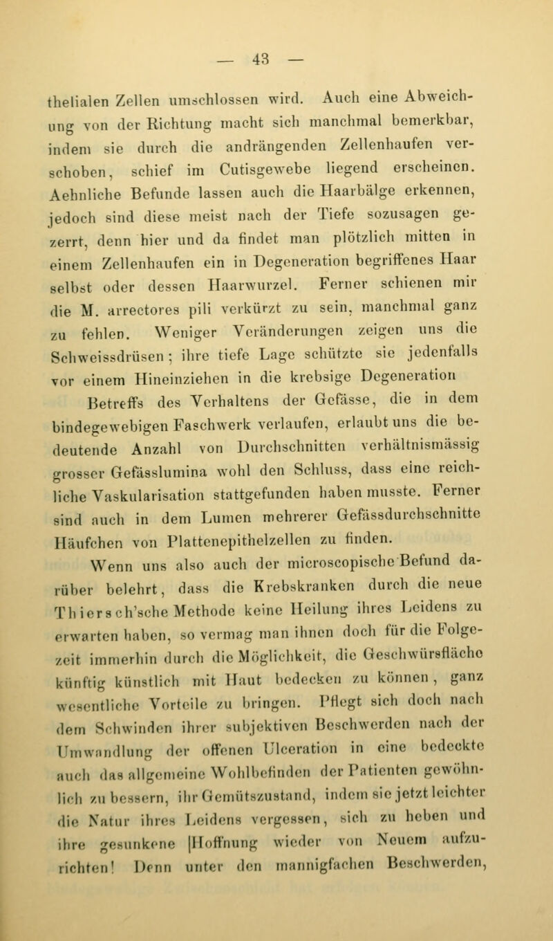 thelialen Zellen umschlossen wird. Auch eine Abweich- ung von der Richtung macht sich manchmal bemerkbar, indem sie durch die andrängenden Zellenhaufen ver- schoben, schief im Cutisgewebe liegend erscheinen. Aehnliche Befunde lassen auch die Haarbälge erkennen, jedoch sind diese meist nach der Tiefe sozusagen ge- zerrt, denn hier und da findet man plötzlich mitten in einem Zellenhaufen ein in Degeneration begriffenes Haar selbst oder dessen Haarwurzel. Ferner schienen mir die M. arrectorea pili verkürzt zu sein, manchnuil ganz zu fehlen. Weniger Veränderungen zeigen uns die Schweissdrüsen ; ihre tiefe Lage schützte sie jedenfalls vor einem Hineinziehen in die krebsige Degeneration Betreffs des Verhaltens der Gcfässe, die in dem bindegewebigen Faschwerk verlaufen, erlaubt uns die be- deutende Anzahl von Durchschnitten verhältnismässig grosser Gefässlumina wohl den Schluss, dass eine reich- liche Vaskularisation stattgefunden haben musste. Ferner sind auch in dem Lumen mehrerer Gefässdurchschnitte Häufchen von Plattenepithelzellen zu finden. Wenn uns also auch der microscopische Befund da- rüber belehrt, dass die Krebskranken durch die neue Thiersch'sche Methode keine Heilung ihres Leidens zu erwarten haben, so vermag man ihnen doch für die Folge- zeit immerhin durch die Möglichkeit, die Geschwürsflächo künftig künstlich mit Haut bedecken zu können, ganz wesentliche Vorteile zu bringen. Pfiegt sich doch nach dem Schwinden ihrer subjektiven Beschwerden nach der Umwandlung der offenen Ulccration in eine bedeckte auch das allgemeine Wohlbefinden der Patienten gewöhn- lich zu bessern, ihr Gemütszustand, indem sie jetzt leichter die Natur ihres Leidens vergessen, sich zu heben und ihre gesunkene [Hoffnung wieder von Neuem aufzu- richten! Denn unter den mannigfachen Beschwerden,