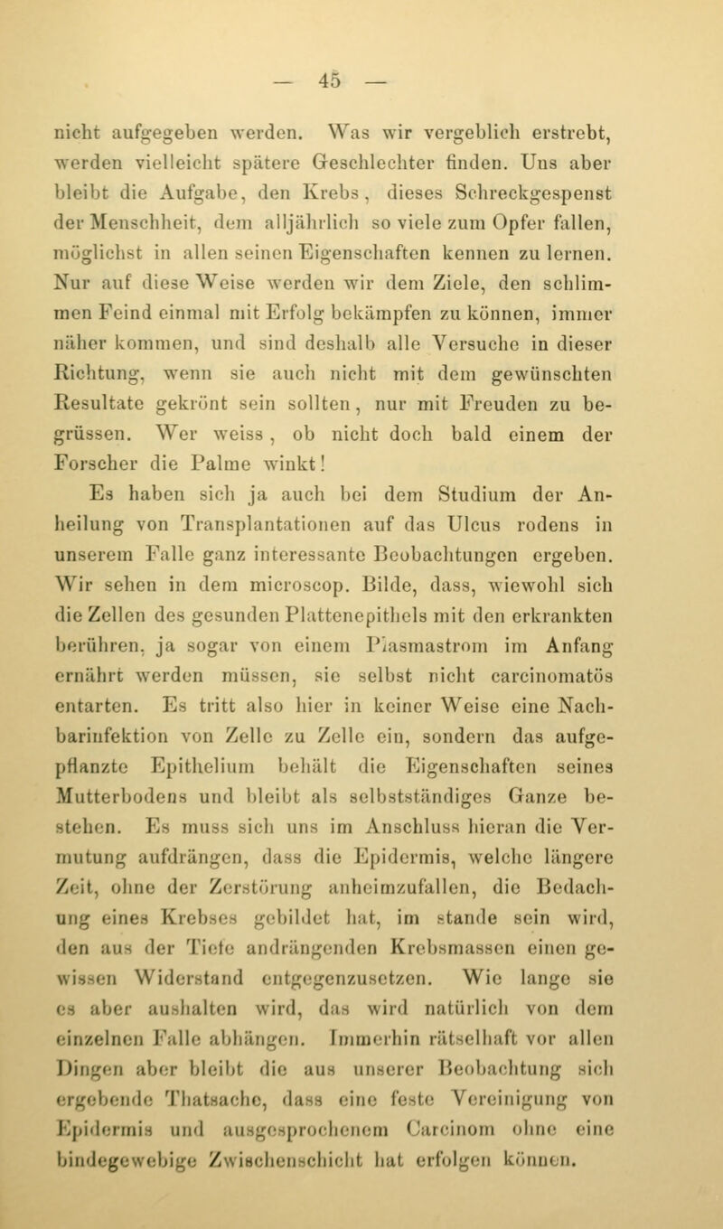 nicht aufgegeben werden. Was wir vergeblich erstrebt, werden vielleicht spätere Geschlechter finden. Uns aber bleibt die Aufgabe, den Krebs, dieses Schreckgespenst der Menschheit, dem alljährlich so viele zum Opfer fallen, müglichst in allen seinen Eigenschaften kennen zulernen. Nur auf diese Weise werden wir dem Ziele, den schlim- men Feind einmal mit Erfolg bekämpfen zu können, immer näher kommen, und sind deshalb alle Versuche in dieser Richtung, wenn sie auch nicht mit dem gewünschten Resultate gekrönt sein sollten, nur mit Ereuden zu be- grüssen. Wer weiss, ob nicht doch bald einem der Forscher die Palme winkt! Es haben sich ja auch bei dem Studium der An- heilung von Transplantationen auf das Ulcus rodens in unserem Falle ganz interessante Beobachtungen ergeben. Wir sehen in dem microscop. Bilde, dass, wiewohl sich die Zellen des gesunden Plattenepithels mit den erkrankten berühren, ja sogar von einem Piasmastrom im Anfang ernährt werden müssen, sie selbst nicht carcinomatös entarten. Es tritt also hier in keiner Weise eine Nach- barinfektion von Zelle zu Zelle ein, sondern das aufge- pflanzte Epithelium behält die Eigenschaften seines Mutterbodens und bleibt als selbstständiges Ganze be- stehen. Es muss sich uns im Anschluss hieran die Ver- mutung aufdrängen, dass die Epidermis, welche längere Zeit, ohne der Zerstörung anheimzufallen, die Bedach- ung eines Krebses gebildet hat, im stände sein wird, den aus der Tieto andrängenden Krebsmassen einen ge- wissen Widerstand entgegenzusetzen. Wie lange sie C8 aber aushalten wird, das wird natürlich von dem einzelnen Falle abhängen. Immerhin rätselhaft vor allen Dingen aber bleibt die aus unserer Beobachtung sich ergebende Thatsache, dass eine feste Vereinigung von Epidermis und ausgesprochenem Carcinom ohne eine bindegewebige Zwischenschicht hat erfolgen können.