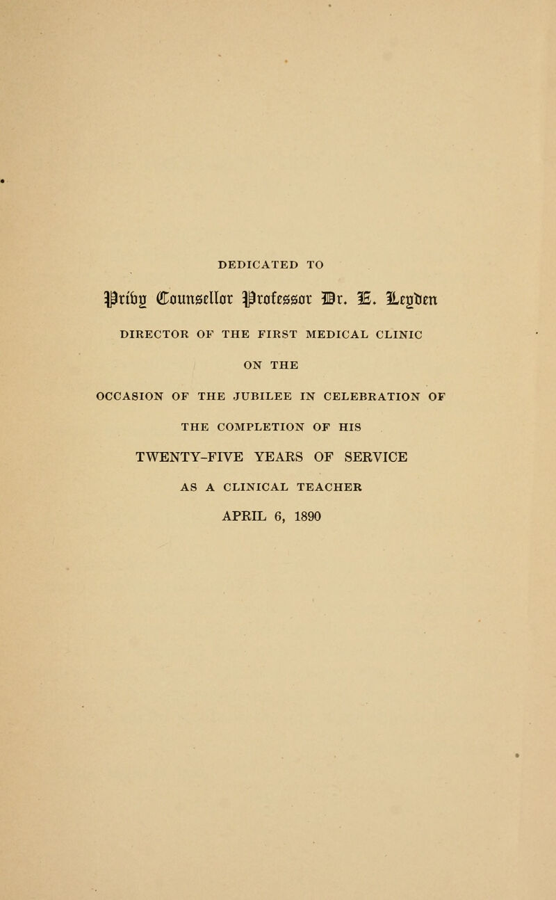 DEDICATED TO Priög Counstllor '^xottmox ©r. 3£. Eegtien DIRECTOR OF THE FIRST MEDICAL CLINIC ON THE OCCASION OF THE JUBILEE IN CELEBRATION OF THE COMPLETION OF HIS TWENTY-FIVE YEARS OF SERVICE AS A CLINICAL TEACHER APRIL 6, 1890