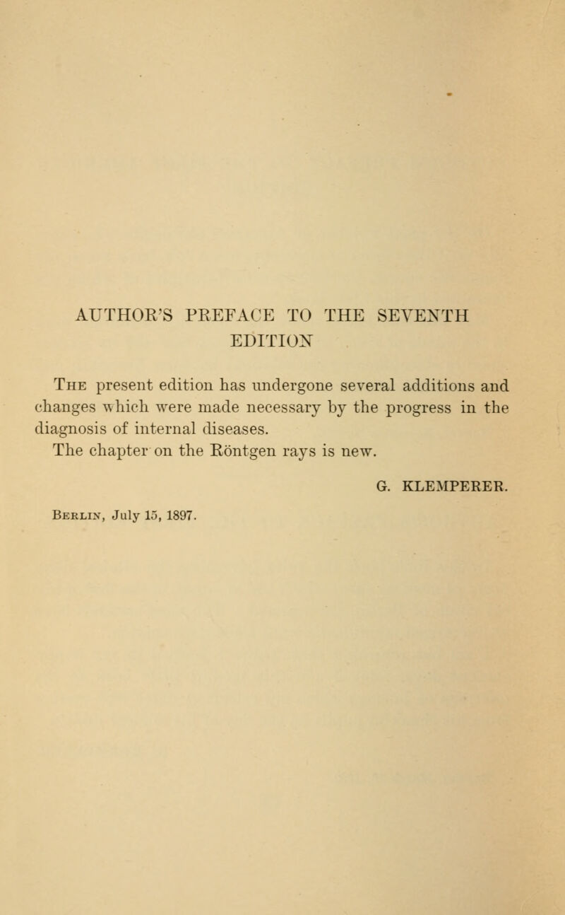 AUTHOR'S PREFACE TO THE SEVENTH EDITION The present edition has undergone several additions and changes which were made necessary by the progress in the diagnosis of internal diseases. The chapter on the Röntgen rays is new. G. KLEMPERER. Berlin, July 15, 1897.