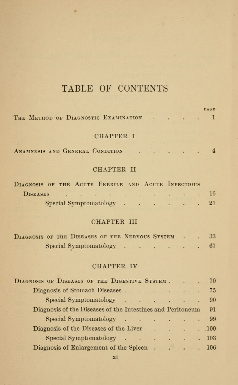 TABLE OF CONTENTS PAGE The Method of Diagnostic Examination .... 1 CHAPTER I Anamnesis and General Condition ..... 4 CHAPTER II Diagnosis of the Acute Febrile and Acute Infectioi's Diseases 16 Special Sj^mptomatology 21 CHAPTER III Diagnosis of the Diseases of the Nervous System . . 33 Special Symptomatology 67 CHAPTER IV Diagnosis of Diseases of the Digestive System ... 70 Diagnosis of Stomach Diseases ...... 75 Special Symptomatology . . . . . .90 Diagnosis of the Diseases of the Intestines and Peritoneum 91 Special Symptomatology ...... 99 Diagnosis of the Diseases of the Liver 100 Special Symptomatology 103 Diagnosis of Enlargement of the Spleen . . , . 106