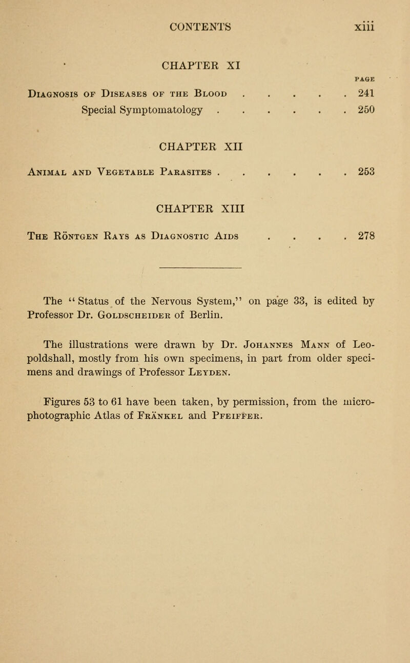 CHAPTER XI PAGE Diagnosis of Diseases of the Blood 241 Special Symptomatology 250 CHAPTER XII Animal and Vegetable Parasites 253 CHAPTER XIII The Röntgen Rays as Diagnostic Aids .... 278 The  Status of the Nervous System, on page 33, is edited by Professor Dr. Goldscheider of Berlin. The illustrations were drawn by Dr. Johannes Mann of Leo- poldshall, mostly from his own specimens, in part from older speci- mens and drawings of Professor Leyden. Figures 53 to 61 have been taken, by permission, from the micro- photographic Atlas of FrankeL and Pfeiffer.