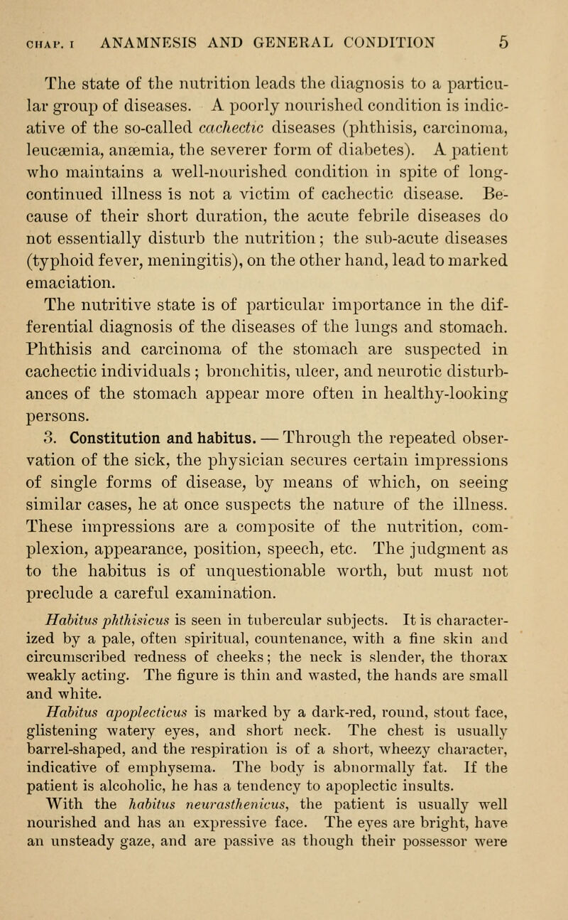 The state of the nutrition leads the diagnosis to a particu- lar group of diseases. A poorly nourished condition is indic- ative of the so-called cachectic diseases (phthisis, carcinoma, leucaemia, anaemia, the severer form of diabetes). A patient who maintains a well-nourished condition in spite of long- continued illness is not a victim of cachectic disease. Be- cause of their short duration, the acute febrile diseases do not essentially disturb the nutrition; the sub-acute diseases (typhoid fever, meningitis), on the other hand, lead to marked emaciation. The nutritive state is of particular importance in the dif- ferential diagnosis of the diseases of the lungs and stomach. Phthisis and carcinoma of the stomach are suspected in cachectic individuals ; bronchitis, ulcer, and neurotic disturb- ances of the stomach appear more often in healthy-looking persons. o. Constitution and habitus. — Through the repeated obser- vation of the sick, the physician secures certain impressions of single forms of disease, by means of which, on seeing similar cases, he at once suspects the nature of the illness. These impressions are a composite of the nutrition, com- plexion, appearance, position, speech, etc. The judgment as to the habitus is of unquestionable worth, but must not preclude a careful examination. Habitus phthisicus is seen in tubercular subjects. It is character- ized by a pale, often spiritual, countenance, with a fine skin and circumscribed redness of cheeks; the neck is slender, the thorax weakly acting. The figure is thin and wasted, the hands are small and white. Habitus apoplecticus is marked by a dark-red, round, stoat face, glistening watery eyes, and short neck. The chest is usually barrel-shaped, and the respiration is of a short, wheezy character, indicative of emphysema. The body is abnormally fat. If the patient is alcoholic, he has a tendency to apoplectic insults. With the habitus neurasthenicus, the patient is usually well nourished and has an expressive face. The eyes are bright, have an unsteady gaze, and are passive as though their possessor were