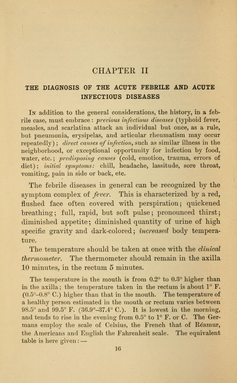 THE DIAGNOSIS OF THE ACUTE FEBRILE AND ACUTE INFECTIOUS DISEASES In addition to the general considerations, the history, in a feb- rile case, must embrace : previous infectious diseases (typhoid fever, measles, and scarlatina attack an individual but once, as a rule, but pneumonia, erysipelas, and articular rheumatism may occur repeatedly) ; direct causes of infection, such as similar illness in the neighborhood, or exceptional opportunity for infection by food, water, etc.; predisposing causes (cold, emotion, trauma, errors of diet); initial symptoms: chill, headache, lassitude, sore throat, vomiting, pain in side or back, etc. The febrile diseases in general can be recognized by tlie symptom complex of fever. This is characterized by a red, flushed face often covered with perspiration; quickened breathing; full, rapid, but soft pulse; pronounced thirst; diminished appetite; diminished quantity of urine of high specific gravity and dark-colored; increased body tempera- ture. The temperature should be taken at once with the clinical thermometer. The thermometer should remain in the axilla 10 minutes, in the rectum 5 minutes. The temperature in the mouth is from 0.2° to 0.3° higher than in the axilla; the temperature taken in the rectum is about 1° F. (0.5°-0.8° C.) higher than that in the mouth. The temperature of a healthy person estimated in the mouth or rectum varies between 98.5° and 99.5° F. (36.9°-37.4° C). It is lowest in the morning, and tends to rise in the evening from 0.5° to 1° F. or C. The Ger- mans employ the scale of Celsius, the French that of Reamur, the Americans and English the Fahrenheit scale. The equivalent table is here given: — IG