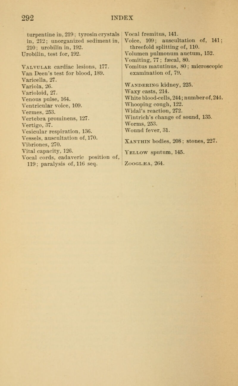 turpentine in, 219: tyrosin crystals in, 212; unorganized sediment in, 210: urobilin in, 192. Urobilin, test for, 192. Valvular cardiac lesions, 177. Van Deens test for blood, 189. Varicella, 27. Variola, 26. Varioloid, 27. Venous pulse, 164. Ventricular voice, 109. Vermes, 253. Vertebra prominens, 127. Vertigo, 37. Vesicular respiration, 136. A^essels, auscultation of, 170. A'ibriones, 270. Vital capacity, 126. Vocal cords, cadaveric position of, 119: paralysis of, 116 seq. Vocal fremitus, 141. Voice, 109; auscultation of, 141; threefold splitting of, 110. Volumen pulmonum auctum, 152. Vomiting, 77 ; faecal, 80. Vomitus matutinus, 80; microscopic examination of, 79. Wandering kidney, 225. Waxy casts, 214. White blood-cells, 244; number of, 244. Whooping cough, 122. Widal's reaction, 272. Wintrich's change of sound, 135. Worms, 253. Wound fever, 31. Xanthin bodies, 208; stones, 227. Yellow sputum, 145. ZOOGL^A, 264.