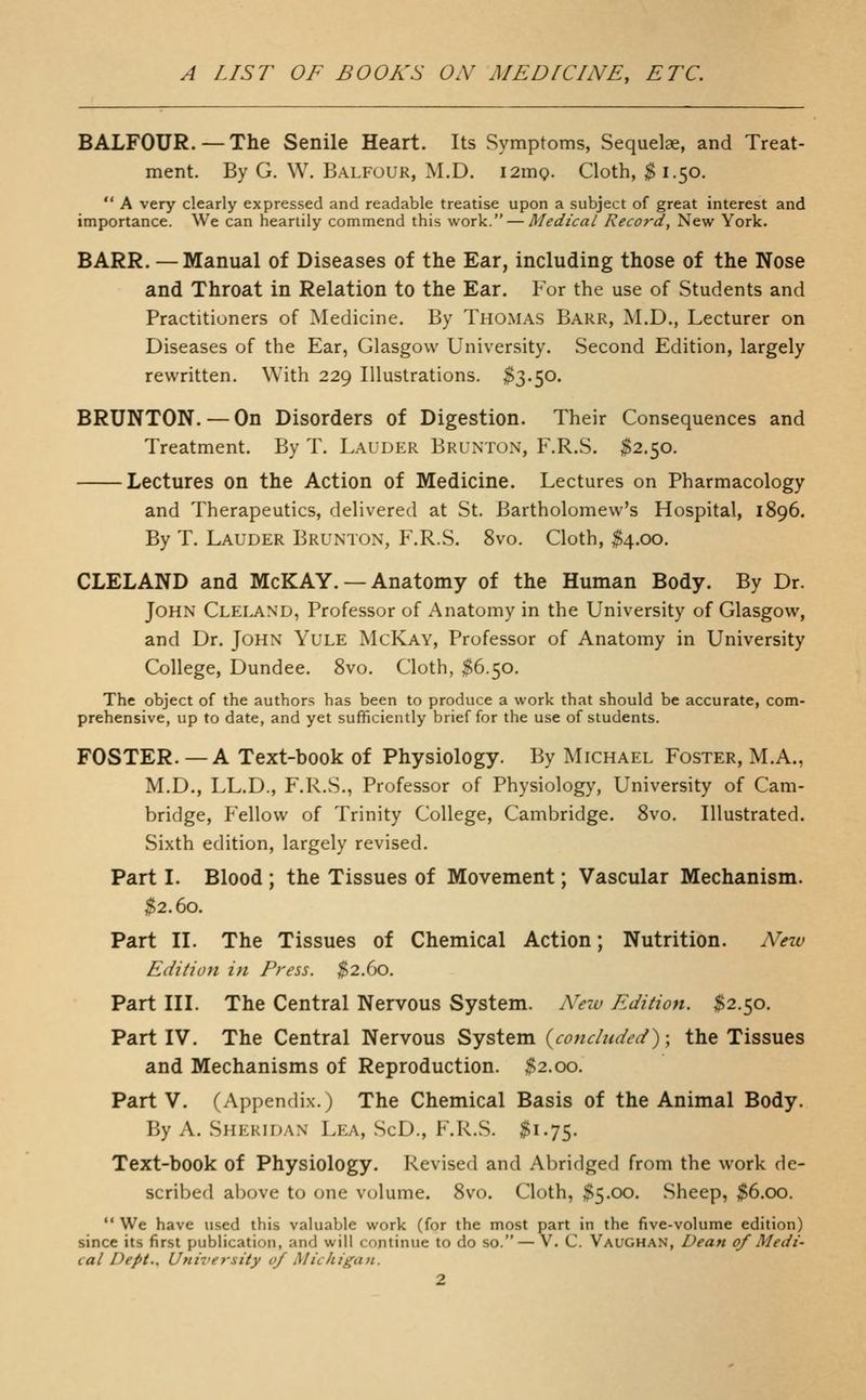 BALFOUR.—The Senile Heart. Its Symptoms, Sequelae, and Treat- ment. By G. W. Balfour, M.D. I2m9. Cloth, $1.50. A very clearly expressed and readable treatise upon a subject of great interest and importance. We can heartily commend this work. — Medical Record, New York. BARR. — Manual of Diseases of the Ear, including those of the Nose and Throat in Relation to the Ear. For the use of Students and Practitioners of Medicine. By THOMAS Barr, M.D., Lecturer on Diseases of the Ear, Glasgow University. Second Edition, largely rewritten. With 229 Illustrations. $3.50. BRUNTON. — On Disorders of Digestion. Their Consequences and Treatment. By T. Lauder Brunton, F.R.S. $2.50. Lectures on the Action of Medicine. Lectures on Pharmacology and Therapeutics, delivered at St. Bartholomew's Hospital, 1896. By T. Lauder Brunton, F.R.S. 8vo. Cloth, ^4.00. CLELAND and McKAY. — Anatomy of the Human Body. By Dr. John Cleland, Professor of Anatomy in the University of Glasgow, and Dr. John Yule McKay, Professor of Anatomy in University College, Dundee. 8vo. Cloth, ^6.50. The object of the authors has been to produce a work that should be accurate, com- prehensive, up to date, and yet sufficiently brief for the use of students. FOSTER. — A Text-book of Physiology. By Michael Foster, M.A., M.D., LL.D., F.R.S., Professor of Physiology, University of Cam- bridge, Fellow of Trinity College, Cambridge. 8vo. Illustrated. Sixth edition, largely revised. Part I. Blood ; the Tissues of Movement; Vascular Mechanism. ^2.60. Part II. The Tissues of Chemical Action; Nutrition. Ahzv Edition in Press. ^2.60. Part III. The Central Nervous System. New Edition. $2.50. Partly. The Central Nervous System {concluded)-, the Tissues and Mechanisms of Reproduction. $2.00. Party. (Appendix.) The Chemical Basis of the Animal Body. By A. Sheridan Lea, ScD., F.R.S. $1.75. Text-book of Physiology. Revised and Abridged from the work de- scribed above to one volume. 8vo. Cloth, $5.00. Sheep, ;$6.oo. We have used this valuable work (for the most part in the five-volume edition) since its first publication, and will continue to do so. — V. C. Vaughan, Dean of Medi- cal Dept.. Utiiversity of Michigan.