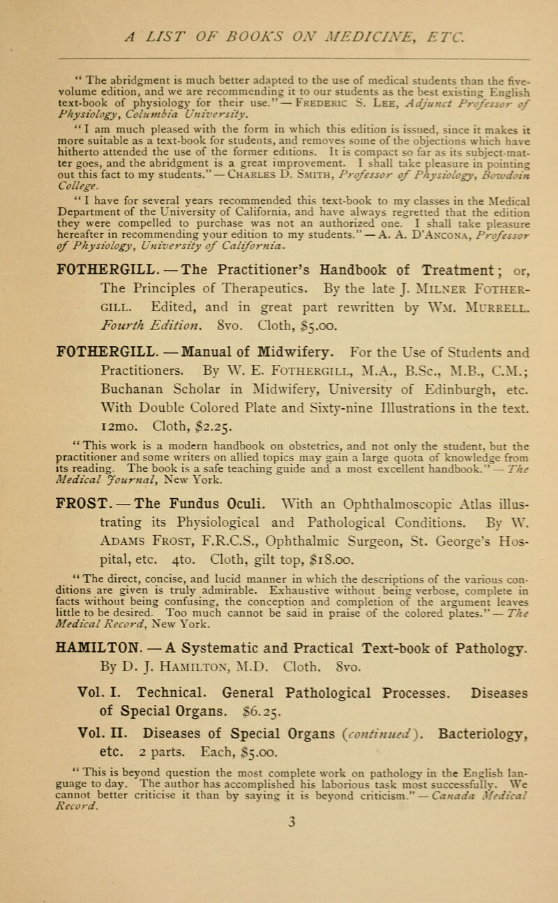  The abridgment is much better adapted to the use of medical students than the five- volume edition, and we are recommending it to our students as the best existing English text-book of physiology for their use.—Frederic S. Lee, Adjunct Professor of Physiology, Columbia University.  I am much pleased with the form in which this edition is issued, since it makes it more suitable as a text-book for students, and removes some of the objections which have hitherto attended the use of the former editions. It is compact so far as its subject-mat- ter goes, and the abridgment is a great improvement. I shall take pleasure in pointing out this fact to my students.^Charles D. Smith, Professor of Physiology, Boivdoin College.  I have for several years recommended thi.s text-book to my classes in the Medical Department of the University of California, and have always regretted that the edition they were compelled to purchase was not an authorized one. I shall take pleasure hereafter in recommending your edition to my students. — A. A. D'Ancon'a, Professor of Physiology, University of California. FOTHERGILL. — The Practitioner's Handbook of Treatment; or, The Principles of Therapeutics. By the late J. Milner Fother- GILL. Edited, and in great part rewritten by \V.m. Murrell. Fourth Edition. 8vo. Cloth, $5.00. FOTHERGILL. —Manual of Midwifery. For the Use of Students and Practitioners. By W. E. Fothergill, M.A., B.Sc, M.B., CM.; Buchanan Scholar in Midwifery, University of Edinburgh, etc. With Double Colored Plate and Sixty-nine Illustrations in the text. l2mo. Cloth, ^2.25.  This work is a modern handbook on obstetrics, and not only the student, but the practitioner and some writers on allied topics may gain a large quota of knowledge from its reading. The book is a safe teaching guide and a most excellent handbook. — The Medical Journal, New York. FROST. —The Fundus Oculi. With an Ophthalmoscopic Atlas illus- trating its Physiological and Pathological Conditions. By W. Adams Frost, F.R.C.S., Ophthalmic Surgeon, St. George's Hos- pital, etc. 4to. Cloth, gilt top, $18.00.  The direct, concise, and lucid manner in which the descriptions of the various con- ditions are given is truly admirable. Exhaustive without being verbose, complete in facts without being confusing, the conception and completion of the argument leaves little to be desired. Too much cannot be said in praise of the colored plates.— The Medical Record, New York. HAMILTON. — A Systematic and Practical Text-book of Pathology. By D. J. Hamilton, M.D. Cloth. Svo. Vol. I. Technical. General Pathological Processes. Diseases of Special Organs. S6.25. Vol. II. Diseases of Special Organs {continued^. Bacteriology, etc. 2 parts. Each, 35.00.  This is beyond question the most complete work on pathology in the English lan- guage today. The author has accomplished his laborious task most successfully. We cannot better criticise it than by saying it is beyond criticism. — Canada Medical Record.
