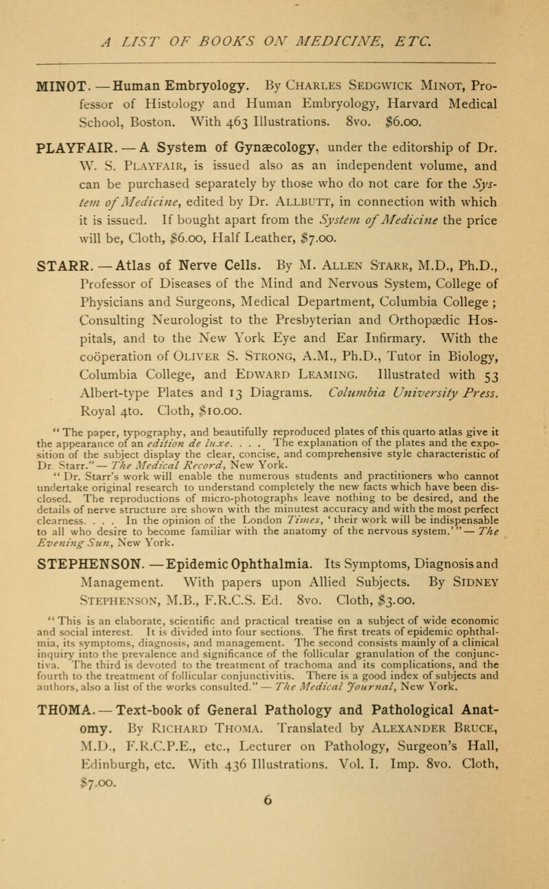 MINOT.—Human Embryology. By Charles Sedgwick Minot, Pro- fessor of Histology and Human Embryology, Harvard Medical School, Boston. With 463 Illustrations. 8vo. $6.00. PLAYFAIR.—A System of Gynaecology, under the editorship of Dr. W. S. Playfair, is issued also as an independent volume, and can be purchased separately by those who do not care for the Sys- tem of Medicine, edited by Dr. Allbutt, in connection with which it is issued. If bought apart from the System of Medici^ie the price will be, Cloth, $6.00, Half Leather, $7.00. STARR. —Atlas of Nerve Cells. By M. Allen Starr, M.D., Ph.D., Professor of Diseases of the Mind and Nervous System, College of Physicians and Surgeons, Medical Department, Columbia College ; Consulting Neurologist to the Presbyterian and Orthopaedic Hos- pitals, and to the New York Eye and Ear Infirmary. With the cooperation of Oliver S. Strong, A.M., Ph.D., Tutor in Biology, Columbia College, and Edward Leaming. Illustrated with 53 Albert-type Plates and 13 Diagrams. Columbia University Press. Royal 4to. Cloth, $10.00.  The paper, typography, and beautifully reproduced plates of this quarto atlas give it the appearance of an editioft de luxe. . . . The explanation of the plates and the expo- sition of the subject display the clear, concise, and comprehensive style characteristic of Dr. Starr.— The Medical Record, New York.  Dr. Starr's work will enable the numerous students and practitioners who cannot undertake original research to understand completely the new facts which have been dis- closed. The reproductions of micro-photographs leave nothing to be desired, and the details of nerve structure are shown with the minutest accuracy and with the most perfect clearness. ... In the opinion of the London Times, ' their work will be indispensable to all who desire to become familiar with the anatomy of the nervous system.'— T/ie Eveniiig Sun, New York. STEPHENSON. — Epidemic Ophthalmia. Its Symptoms, Diagnosis and Management. With papers upon Allied Subjects. By Sidney Stephenson, M.B., F.R.C.S. Ed. 8vo. Cloth, $3.00. This is an elaborate, scientific and practical treatise on a subject of wide economic and social interest. It is divided into four sections. The first treats of epidemic ophthal- mia, its symptoms, diagnosis, and management. The second consists mainly of a clinical inquiry into the prevalence and significance of the follicular granulation of the conjunc- tiva. The third is devoted to the treatment of trachoma and its complications, and the fourth to the treatment of follicular conjunctivitis. There is a good index of subjects and authors, also a list of the works consulted.— The Medical Journal, New York. THOMA. —Text-book of General Pathology and Pathological Anat- omy. By Richard Thoma. Translated by Alexander Bruce, M.D., F.R.C.P.E., etc.. Lecturer on Pathology, Surgeon's Hall, Edinburgh, etc. With 436 Illustrations. Vol. I. Imp. 8vo. Cloth, ^7.00.