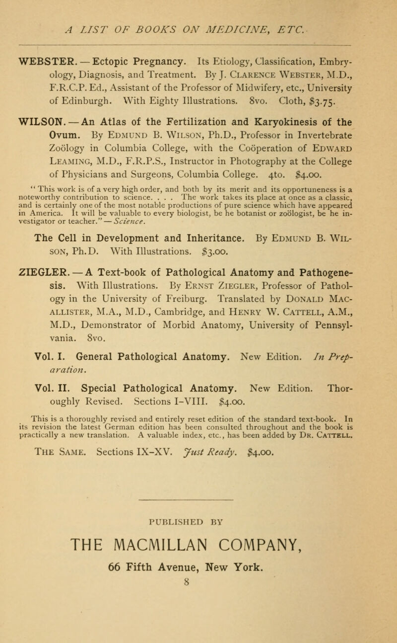 WEBSTER. — Ectopic Pregnancy. Its Etiology, Classification, Embry- ology, Diagnosis, and Treatment. By J. Clarence Webster, M.D., F.R.C.P. Ed., Assistant of the Professor of Midwifery, etc., University of Edinburgh. With Eighty Illustrations. 8vo. Cloth, ^3.75. WILSON. — An Atlas of the Fertilization and Karyokinesis of the Ovum. By Edmund B. Wilson, Ph.D., Professor in Invertebrate Zoology in Columbia College, with the Cooperation of Edward Leaming, M.D., F.R.P.S., Instructor in Photography at the College of Physicians and Surgeons, Columbia College. 4to. $4.00. This work is of a very high order, and both by its merit and its opportuneness is a noteworthy contribution to science. . . . The work takes its place at once as a classic, and is certainly one of the most notable productions of pure science which have appeared in America. It will be valuable to every biologist, be he botanist or zoologist, be he in- vestigator or teacher. — Science. The Cell in Development and Inheritance. By Edmund B. Wil- son, Ph.D. With Illustrations. $3.00. ZIEGLER. —A Text-book of Pathological Anatomy and Pathogene- sis. With Illustrations. By Ernst Ziegler, Professor of Pathol- ogy in the University of Freiburg. Translated by Donald Mac- allister, M.A., M.D., Cambridge, and Henry W. Cattell, A.M., M.D., Demonstrator of Morbid Anatomy, University of Pennsyl- vania. 8vo. Vol. I. General Pathological Anatomy. New Edition. In Prep- aration. Vol. II. Special Pathological Anatomy. New Edition. Thor- oughly Revised. Sections I-VIII. $4.00. This is a thoroughly revised and entirely reset edition of the standard text-book. In its revision the latest German edition has been consulted throughout and the book is practically a new translation. A valuable index, etc., has been added by Dr. Cattell. The Same. Sections IX-XV. Just Ready. ^4.00. PUBLISHED BY THE MACMILLAN COMPANY, 66 Fifth Avenue, New York.
